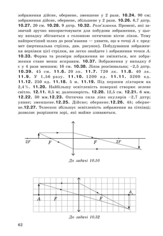 62
зображення	 дійсне,	 обернене,	 зменшене	 у	 2	 рази .	 10.24. 90	 см;		
зображення	 дійсне,	 обернене,	 збільшене	 у	 2	 рази .	 10.26. 6,7	 дптр .	
10.27. 20	 см .	 10.28. 9	 дптр .	 10.32. Розв’язання.	 Промені,	 які	 за-
звичай	 зручно	 використовувати	 для	 побудови	 зображення,	 у	 цьо-
му	 випадку	 збігаються	 з	 головною	 оптичною	 віссю	 лінзи .	 Тому	
найпростіший	шлях	до	розв’язання	—	уявити,	що	в	точці	A	 є	 пред-
мет	 (вертикальна	 стрілка,	 див .	 рисунок) .	 Побудувавши	 зображен-
ня	 верхівки	 цієї	 стрілки,	 ви	 легко	 знайдете	 і	 зображення	 точки	 A .	
10.33. Форма	 та	 розміри	 зображення	 не	 зміняться,	 все	 зобра-
ження	 стане	 менш	 яскравим .	 10.37. Зображення	 у	 випадку	 б	
є	 у	 4	 рази	 меншим;	 16	 см .	 10.38. Лінза	 розсіювальна;	 –2,5	 дптр .	
10.39. 45	 см .	 11.6. 20	 лк .	 11.7. 720	 лк .	 11.8. 40	 лк .	
11.9. У	 1,56	 разу .	 11.10. 1200	 кд .	 11.11. 3200	 кд .	
11.12. 250	 кд .	 11.18. 5	 м .	 11.19. Під	 першим	 ліхтарем	 на	
2,4	% .	 11.20. Найбільшу	 освітленість	 поверхні	 створює	 зелене	
світло .	 12.11. 0,5	 м;	 далекозорість .	 12.20. 12,5	 см .	 12.21. 6	 мм .	
12.22. 30	 мм .12.23. Оптич	на	 сила	 лінз	 окулярів	 –2,7	 дптр;	
уявне;	 зменшене .12.25. Дійсне;	 обернене .12.26. 4h;	 оберне-
не .12.27. Телескоп	 збільшує	 освітленість	 зображення	 на	 сітківці;	
дозволяє	 розрізнити	 зорі,	 які	 майже	 зливаються .
FА F
А1
До задачі 10.32
F F2F 2F
До задачі 10.10
 