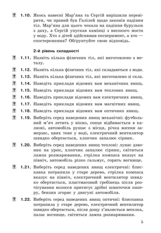 5
	 1.10. Якось	 навесні	 Мар’яна	 та	 Сергій	 вирішили	 переві-
рити,	 чи	 правий	 був	 Галілей	 щодо	 законів	 падіння	
тіл .	Мар’яна	для	цього	чекала	на	падіння	бурульок	
з	 даху,	 а	 Сергій	 упускав	 камінці	 з	 високого	 моста	
у	воду .	Хто	з	дітей	здійснював	експеримент,	а	хто	—	
спостереження?	 Обґрунтуйте	 свою	 відповідь .
2-й рівень складності
	 1.11. Назвіть	 кілька	 фізичних	 тіл,	 які	 виготовлено	 з	 ме-
талу .
	 1.12. Назвіть	кілька	фізичних	тіл,	які	складаються	з	води .
	 1.13. Назвіть	кілька	фізичних	тіл,	які	виготовлено	зі	скла .
	 1.14. Наведіть	 приклади	 відомих	 вам	 механічних	 явищ .
	 1.15. Наведіть	 приклади	 відомих	 вам	 теплових	 явищ .
	 1.16. Наведіть	приклади	відомих	вам	електричних	явищ .
	 1.17. Наведіть	 приклади	 відомих	 вам	 магнітних	 явищ .
	 1.18. Наведіть	 приклади	 відомих	 вам	 оптичних	 явищ .
	 1.19. Виберіть	серед	наведених	явищ	механічні:	футболь-
ний	 м’яч	 летить	 у	 вікно,	 сонце	 відбивається	 в	 ка-
люжі,	 автомобіль	 рушає	 з	 місця,	 річка	 восени	 за-
мерзає,	 цвях	 тоне	 у	 воді,	 електричний	 вентилятор	
швидко	 обертається,	 хлопчик	 запалює	 сірник .
	 1.20. Виберіть	серед	наведених	явищ	теплові:	лунає	дзво-
ник	 на	 урок,	 хлопчик	 запалює	 сірник,	 світиться	
лампа	 розжарювання,	 стрілка	 компаса	 вказує	 на	
північ,	 автомобіль	 різко	 гальмує,	 горить	 вогнище .
	 1.21. Виберіть	 серед	 наведених	 явищ	 електричні:	 блис-
кавка	 по	трапила	 у	 старе	 дерево,	 стрілка	 компаса	
вказує	 на	 північ,	 електричний	 вентилятор	 швид-
ко	 обертається,	 пластмасовий	 гребінець	 після	 роз-
чісування	 волосся	 притягує	 дрібні	 шматочки	 папе-
ру,	 бензин	 згоряє	 у	 двигуні	 автомобіля .
	 1.22. Виберіть	 серед	 наведених	 явищ	 оптичні:	 блискавка	
потрапила	 у	 старе	 дерево,	 електричний	 вентилятор	
швидко	обертається,	після	дощу	з’являється	веселка,	
палає	 вогнище,	 світиться	 лампа	 розжарювання .
 