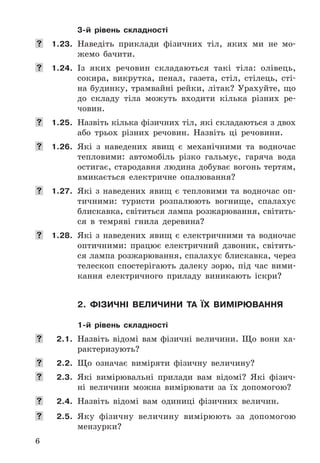 6
3-й рівень складності
	 1.23. Наведіть	 приклади	 фізичних	 тіл,	 яких	 ми	 не	 мо-
жемо	 бачити .
	 1.24. Із	 яких	 речовин	 складаються	 такі	 тіла:	 олівець,	
сокира,	 викрутка,	 пенал,	 газета,	 стіл,	 стілець,	 сті-
на	будинку,	трамвайні	рейки,	літак?	Урахуйте,	що	
до	 складу	 тіла	 можуть	 входити	 кілька	 різних	 ре-
човин .
	 1.25. Назвіть	кілька	фізичних	тіл,	які	складаються	з	двох	
або	 трьох	 різних	 речовин .	 Назвіть	 ці	 речовини .
	 1.26. Які	 з	 наведених	 явищ	 є	 механічними	 та	 водночас	
тепловими:	 автомобіль	 різко	 гальмує,	 гаряча	 вода	
остигає,	стародавня	людина	добуває	вогонь	тертям,	
вмикається	 електричне	 опалювання?
	 1.27. Які	 з	 наведених	 явищ	 є	 тепловими	 та	 водночас	 оп-
тичними:	 туристи	 розпалюють	 вогнище,	 спалахує	
блискавка,	світиться	лампа	розжарювання,	світить-
ся	 в	 тем	ряві	 гнила	 деревина?
	 1.28. Які	 з	 наведених	 явищ	 є	 електричними	 та	 водночас	
оптичними:	 працює	 електричний	 дзвоник,	 світить-
ся	лампа	розжарювання,	спалахує	блискавка,	через	
телескоп	 спостерігають	 далеку	 зорю,	 під	 час	 вими-
кання	 електричного	 приладу	 виникають	 іскри?
2. фіЗичні величини та їх вимірЮвання
1-й рівень складності
	 2.1. Назвіть	 відомі	 вам	 фізичні	 величини .	 Що	 вони	 ха-
рактеризують?
	 2.2. Що	 означає	 виміряти	 фізичну	 величину?
	 2.3. Які	 вимірювальні	 прилади	 вам	 відомі?	 Які	 фізич-
ні	 величини	 можна	 вимірювати	 за	 їх	 допомогою?
	 2.4. Назвіть	 відомі	 вам	 одиниці	 фізичних	 величин .
	 2.5. Яку	 фізичну	 величину	 вимірюють	 за	 допомогою	
мензурки?
 