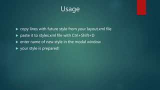 Usage
 copy lines with future style from your layout.xml file
 paste it to styles.xml file with Ctrl+Shift+D
 enter name of new style in the modal window
 your style is prepared!
 