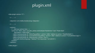plugin.xml
<idea-plugin version="2">
<!-- … -->
<depends>com.intellij.modules.lang</depends>
<!-- … -->
<actions>
<!-- Add your actions here -->
<action id="3421" class="pro.alex_zaitsev.androidstyler.PasteAction" text="Paste Style"
description="Paste Style">
<add-to-group group-id="EditorPopupMenu" anchor="after" relative-to-action="PasteMultiple"/>
<add-to-group group-id="ConsoleView.PopupMenu" anchor="after" relative-to-action="ConsoleView.Copy"/>
<add-to-group group-id="EditorActions" anchor="first"/>
<keyboard-shortcut keymap="$default" first-keystroke="ctrl shift D"/>
</action>
</actions>
</idea-plugin>
 