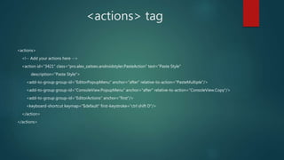 <actions> tag
<actions>
<!-- Add your actions here -->
<action id="3421" class="pro.alex_zaitsev.androidstyler.PasteAction" text="Paste Style"
description="Paste Style">
<add-to-group group-id="EditorPopupMenu" anchor="after" relative-to-action="PasteMultiple"/>
<add-to-group group-id="ConsoleView.PopupMenu" anchor="after" relative-to-action="ConsoleView.Copy"/>
<add-to-group group-id="EditorActions" anchor="first"/>
<keyboard-shortcut keymap="$default" first-keystroke="ctrl shift D"/>
</action>
</actions>
 
