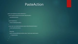 PasteAction
public class PasteAction extends EditorAction {
public PasteAction(EditorActionHandler defaultHandler) {
super(defaultHandler);
}
public PasteAction() {
this(new StylePasteHandler());
}
private static class StylePasteHandler extends EditorWriteActionHandler {
private StylePasteHandler() {
}
@Override
public void executeWriteAction(Editor editor, DataContext dataContext) {
// implementation
}
}
}
 