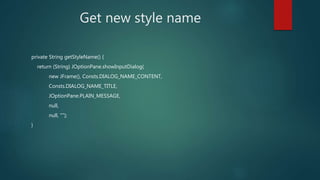 Get new style name
private String getStyleName() {
return (String) JOptionPane.showInputDialog(
new JFrame(), Consts.DIALOG_NAME_CONTENT,
Consts.DIALOG_NAME_TITLE,
JOptionPane.PLAIN_MESSAGE,
null,
null, "");
}
 