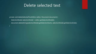 Delete selected text
private void deleteSelectedText(Editor editor, Document document) {
SelectionModel selectionModel = editor.getSelectionModel();
document.deleteString(selectionModel.getSelectionStart(), selectionModel.getSelectionEnd());
}
 