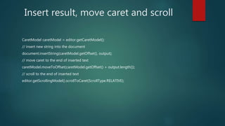 Insert result, move caret and scroll
CaretModel caretModel = editor.getCaretModel();
// insert new string into the document
document.insertString(caretModel.getOffset(), output);
// move caret to the end of inserted text
caretModel.moveToOffset(caretModel.getOffset() + output.length());
// scroll to the end of inserted text
editor.getScrollingModel().scrollToCaret(ScrollType.RELATIVE);
 