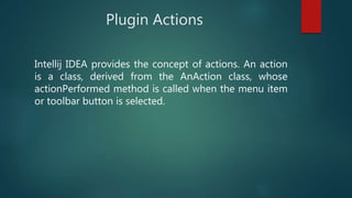 Plugin Actions
Intellij IDEA provides the concept of actions. An action
is a class, derived from the AnAction class, whose
actionPerformed method is called when the menu item
or toolbar button is selected.
 