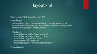 layout.xml
<?xml version="1.0" encoding="utf-8"?>
<LinearLayout
xmlns:android="http://schemas.android.com/apk/res/android"
android:orientation="vertical" android:layout_width="match_parent"
android:layout_height="match_parent">
<TextView
android:layout_width="wrap_content"
android:layout_height="wrap_content"
android:layout_gravity="center"
android:text="@string/stub"
android:textColor="@android:color/black"/>
</LinearLayout>
 