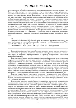 BY 7201 U 2011.04.30
2
режимов подачи рабочей жидкости по магистралям гидромоторов привода вальцов и де-
балансов вибровозбудителя, отличающаяся тем, что на поверхности ротора делителя-
сумматора потока образованы две группы продольных пазов, связанных с полостью одной
из двух кольцевых канавок ротора, выполненных с разных сторон групп продольных па-
зов и соединенных с магистралями гидромоторов привода вальцов и дебалансов вибро-
возбудителя, центральный угол каждого продольного паза изменяется по длине паза от
минимального до максимального значений таким образом, что в зоне минимальных зна-
чений центральных углов продольных пазов одной группы центральные углы продольных
пазов второй группы имеют максимальные значения, и на поверхности распределяющей
втулки в зоне групп продольных пазов и кольцевых канавок ротора образованы группы
каналов, связанных с магистралью насоса через канал на поверхности золотника гидро-
распределителя переключения режимов подачи рабочей жидкости с наклоном относи-
тельно его продольной оси, связанного с зубчатым колесом червячного зацепления,
взаимодействующим с червяком, приводимым во вращение от вала автономного двига-
теля.
(56)
1. Раннев А.В., Полосин М.Д. Устройство и эксплуатация дорожно-строительных ма-
шин: Учебник для нач. проф. образования. 2-е изд., стер. - М.: Издательский центр "Ака-
демия", 2003. - 488 с., стр. 265, рис. 149.
2. Патент РБ 5013, МПК (2006) E 01C 19/22 // Бюл. № 1. - 2009 (прототип).
Полезная модель относится к гидрообъемным передачам машин для уплотнения грун-
тов в земляных сооружениях и дорожно-строительных материалов, уложенных в основа-
ние дорог и покрытий, преимущественно к приводу оборудования самоходных
вибрационных катков.
Известна гидрообъемная трансмиссия самоходного вибрационного катка, содержащая
гидравлические контуры привода двух вальцов и вибровозбудителя, включающих два
гидромотора привода вальцов и два гидромотора, включенных последовательно, привода
дебалансов, с рабочими полостями, соединенными с рабочими полостями аксиально-
поршневого насоса переменной производительности, и контуром подпитки вспомогатель-
ного насоса, трехпозиционный гидрораспределитель управления насосом переменной
производительности, связывающий рабочие полости гидроцилиндров управления шайбой
насоса с рабочей полостью вспомогательного насоса и баком, и гидростатический рулевой
механизм с гидроцилиндрами, рабочие полости которых связаны с насосом и баком [1].
Известная гидрообъемная трансмиссия самоходного вибрационного катка обладает
рядом положительных качеств: обеспечивает возможность привода двух поворотных
вальцов, дебалансов переднего и заднего вальцов, бесступенчатого регулирования скоро-
сти в заданном диапазоне.
Недостатками известной гидрообъемной трансмиссии самоходного вибрационного
катка являются сложность и высокая материалоемкость. Это объясняется тем, что транс-
миссия включает пять насосов: один насос привода вальцов и один насос привода деба-
лансов, два вспомогательных насоса и насос гидростатического рулевого механизма,
требующие привода от двигателя катка. Каждый насос привода гидромоторов вальцов,
привода вибровозбудителя и вспомогательный выполняются соосными, в едином блоке,
без механических передач. Насосы привода вальцов, вибровозбудителя и насос гидроста-
тического рулевого механизма приводятся от раздаточной коробки, повышающей слож-
ность и материалоемкость катка. Кроме того, в известной трансмиссии подпитка каждого
насоса привода вальцов, дебалансов и привод гидроцилиндров управления шайбой насоса
привода вальцов осуществляется от контуров подпитки вспомогательных насосов, что
 