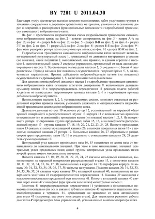 BY 7201 U 2011.04.30
4
Благодаря этому достигается высокое качество выполняемых работ уплотнения грунтов в
земляных сооружениях и дорожно-строительных материалов, уложенных в основание до-
рог и покрытий, и расширяются функциональные возможности гидрообъемной трансмис-
сии самоходного вибрационного катка.
На фиг. 1 представлена гидравлическая схема гидрообъемной трансмиссии самоход-
ного вибрационного катка; на фиг. 2 - агрегат дозирования; на фиг. 3 - разрез А-А на
фиг. 2; на фиг. 4 - разрез Б-Б на фиг. 2; на фиг. 5 - разрез В-В на фиг. 2; на фиг. 6 - разрез
Г-Г на фиг. 2; на фиг. 7 - разрез Д-Д на фиг. 2; на фиг. 8 - разрез Е-Е на фиг. 2; на фиг. 9 -
фрагмент развертки ротора делителя-сумматора потока; на фиг. 10 - разрез Ж-Ж на фиг. 2.
Гидрообъемная трансмиссия самоходного вибрационного катка включает аксиаль-
но-поршневой регулируемый насос 1, приводимый от двигателя внутреннего сгорания
(не показан), насос подпитки 2, выполняемый, как правило, в едином агрегате с насо-
сом 1, вспомогательный насос 3 системы управления, приводимый от вала аксиально-
поршневого насоса 1. Всасывающие магистрали насосов 2, 3 соединены с баком 4 гид-
росистемы. Привод вальцов (не показаны) осуществляется гидромоторами 5, 6, вклю-
ченными параллельно. Привод дебалансов вибровозбудителя катков (не показаны)
осуществляется гидромоторами 7, 8, включенными последовательно.
Для деления потока рабочей жидкости насоса 1 гидрообъемная трансмиссия самоход-
ного вибрационного катка оснащена агрегатом дозирования 9, включающим делитель-
сумматор потока 10 и гидрораспределитель переключения 11 режимов подачи рабочей
жидкости по магистралям гидромоторов привода вальцов 5, 6 и гидромоторов привода
дебалансов вибровозбудителя.
Использование насосов 1, 2, 3, устанавливаемых соосно, позволяет отказаться от раз-
даточной коробки привода насосов, уменьшить сложность и материалоемкость гидрообъ-
емной трансмиссии самоходного вибрационного катка.
Делитель-сумматор потока 10 включает ротор 12, установленный по наружной обра-
зующей поверхности в распределяющей втулке 13 корпуса 14 с возможностью вращения
относительно оси и связанный с приводным валом (не показан) насосов 1, 2, 3. На поверх-
ности ротора 12 образована группа продольных пазов 15, 16, а на поверхности распреде-
ляющей втулки 13 - группы каналов 17, 18, 19, 20, 21, 22, 23, 24, 25. Полости продольных
пазов 15 связаны с полостью кольцевой канавки 26, а полости продольных пазов 16 - с по-
лостью кольцевой канавки 27 ротора 12. Кольцевые канавки 26, 27 образованы с разных
сторон групп продольных пазов 15, 16 и соединены с отводящими каналами 28, 29 дели-
теля-сумматора потока 10.
Центральный угол каждого продольного паза 16, 15 изменяется по длине паза от ми-
нимального до максимального значений. При этом в зоне минимальных значений цен-
тральных углов продольных пазов одной группы центральные углы продольных пазов
второй группы имеют максимальные значения.
Полости каналов 17, 18, 19, 20, 21, 22, 23, 24, 25 связаны кольцевыми канавками, вы-
полненными на наружной поверхности распределяющей втулки 13, с полостями каналов
30, 31, 32, 33, 34, 35, 36, 37, 38, выполненных в корпусе 14. По периферии корпуса 14 ка-
налы 30, 31, 32, 33, 34, 35, 36, 37, 38 закрыты заглушками. Полости каналов 30, 31, 32, 33,
34, 35, 36, 37, 38 связаны через канавку 39 с кольцевой канавкой 40, выполненные на по-
верхности золотника 41 гидрораспределителя переключения 11. Канавка 39 выполнена с
наклоном относительно продольной оси золотника 41. Полость кольцевой канавки 40 свя-
зана через канал 42 с напорной (при прямом ходе катка) магистралью насоса 1.
Золотник 41 гидрораспределителя переключения 11 установлен с возможностью по-
ворота относительно его оси и связан с зубчатым колесом 43 червячного зацепления, вза-
имодействующим с червяком 44, приводимым во вращение от вала автономного
двигателя 45 (например, шагового электродвигателя). Для управления режимом работы
двигателя 45 предусмотрен блок управления 46, установленный в кабине оператора катка.
 