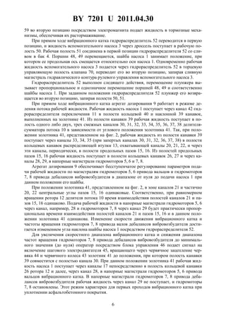 BY 7201 U 2011.04.30
6
59 во вторую позицию посредством электромагнита подает жидкость в тормозные меха-
низмы, обеспечивая их растормаживание.
При прямом ходе вибрационного катка гидрораспределитель 52 переводится в первую
позицию, и жидкость вспомогательного насоса 3 через дроссель поступает в рабочую по-
лость 50. Рабочая полость 51 соединена в первой позиции гидрораспределителя 52 со сли-
вом в бак 4. Поршни 48, 49 перемещаются, шайба насоса 1 занимает положение, при
котором ее продольная ось смещается относительно оси насоса 1. Одновременно рабочая
жидкость вспомогательного насоса 3 подается через гидрораспределитель 52 в торцевую
управляющую полость клапана 70, переводит его во вторую позицию, запирая сливную
магистраль гидравлического контура рулевого управления вспомогательного насоса 3.
Гидрораспределитель 52 выполнен следящего действия, перемещение плунжера вы-
зывает пропорциональное и однозначное перемещение поршней 48, 49 и соответственно
шайбы насоса 1. При заданном положении гидрораспределителя 52 плунжер его возвра-
щается во вторую позицию, запирая полости 50, 51.
При прямом ходе вибрационного катка агрегат дозирования 9 работает в режиме де-
ления потока рабочей жидкости. Рабочая жидкость насоса 1 поступает через канал 42 гид-
рораспределителя переключения 11 в полости кольцевой 40 и наклонной 39 канавок,
выполненных на золотнике 41. Из полости канавки 39 рабочая жидкость поступает в по-
лость одного либо двух, трех смежных каналов 30, 31, 32, 33, 34, 35, 36, 37, 38 делителя-
сумматора потока 10 в зависимости от углового положения золотника 41. Так, при поло-
жении золотника 41, представленном на фиг. 2, рабочая жидкость из полости канавки 39
поступает через каналы 33, 34, 35 (при запертых каналах 30, 31, 32, 36, 37, 38) в полости
кольцевых канавок распределяющей втулки 13, охватывающей каналы 20, 21, 22, и через
эти каналы, периодически, в полости продольных пазов 15, 16. Из полостей продольных
пазов 15, 16 рабочая жидкость поступает в полости кольцевых канавок 26, 27 и через ка-
налы 28, 29, в напорные магистрали гидромоторов 5, 6 и 7, 8.
Агрегат дозирования 9 обеспечивает бесступенчатое регулирование параметров пода-
чи рабочей жидкости по магистралям гидромоторов 5, 6 привода вальцов и гидромоторов
7, 8 привода дебалансов вибровозбудителя в диапазоне от нуля до подачи насоса 1 при
данном положении его шайбы.
При положении золотника 41, представленном на фиг. 2, в зоне каналов 21 и частично
20, 22 центральные углы пазов 15, 16 одинаковые. Соответственно, при равномерном
вращении ротора 12 делителя потока 10 время взаимодействия полостей каналов 21 и па-
зов 15, 16 одинаково. Подача рабочей жидкости в напорные магистрали гидромоторов 5, 6
через канал, например, 28 и гидромоторов 7, 8 через канал 29 будет практически пропор-
циональна времени взаимодействия полостей каналов 21 и пазов 15, 16 и в данном поло-
жении золотника 41 одинакова. Изменение скорости движения вибрационного катка и
частоты вращения гидромоторов 7, 8 привода валов дебалансов вибровозбудителя дости-
гается изменением угла наклона шайбы насоса 1 посредством гидрораспределителя 52.
Для увеличения скоростного диапазона вибрационного катка и снижения диапазона
частот вращения гидромоторов 7, 8 привода дебалансов вибровозбудителя до минималь-
ного значения (до нуля) оператор посредством блока управления 46 подает сигнал на
включение шагового электродвигателя 45, вращающего через червячное зацепление чер-
вяка 44 и червячного колеса 43 золотник 41 до положения, при котором полость канавки
39 совместится с полостью канала 30. При данном положении золотника 41 рабочая жид-
кость насоса 1 поступает через каналы 17 непосредственно в полость кольцевой канавки
26 ротора 12 и далее, через канал 28, в напорные магистрали гидромоторов 5, 6 привода
вальцов вибрационного катка. В напорные магистрали гидромоторов 7, 8 привода деба-
лансов вибровозбудителя рабочая жидкость через канал 29 не поступает, и гидромоторы
7, 8 остановлены. Этот режим характерен для первых проходов вибрационного катка при
уплотнении асфальтобетонного покрытия.
 