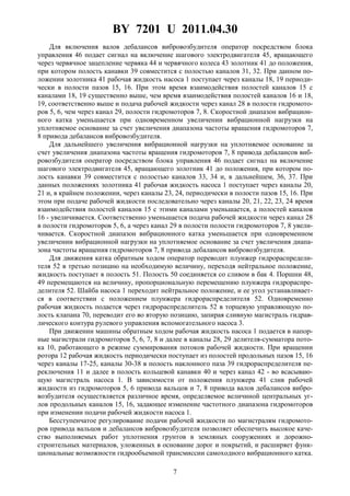 BY 7201 U 2011.04.30
7
Для включения валов дебалансов вибровозбудителя оператор посредством блока
управления 46 подает сигнал на включение шагового электродвигателя 45, вращающего
через червячное зацепление червяка 44 и червячного колеса 43 золотник 41 до положения,
при котором полость канавки 39 совместится с полостью каналов 31, 32. При данном по-
ложении золотника 41 рабочая жидкость насоса 1 поступает через каналы 18, 19 периоди-
чески в полости пазов 15, 16. При этом время взаимодействия полостей каналов 15 с
каналами 18, 19 существенно выше, чем время взаимодействия полостей каналов 16 и 18,
19, соответственно выше и подача рабочей жидкости через канал 28 в полости гидромото-
ров 5, 6, чем через канал 29, полости гидромоторов 7, 8. Скоростной диапазон вибрацион-
ного катка уменьшается при одновременном увеличении вибрационной нагрузки на
уплотняемое основание за счет увеличения диапазона частоты вращения гидромоторов 7,
8 привода дебалансов вибровозбудителя.
Для дальнейшего увеличения вибрационной нагрузки на уплотняемое основание за
счет увеличения диапазона частоты вращения гидромоторов 7, 8 привода дебалансов виб-
ровозбудителя оператор посредством блока управления 46 подает сигнал на включение
шагового электродвигателя 45, вращающего золотник 41 до положения, при котором по-
лость канавки 39 совместится с полостью каналов 33, 34 и, в дальнейшем, 36, 37. При
данных положениях золотника 41 рабочая жидкость насоса 1 поступает через каналы 20,
21 и, в крайнем положении, через каналы 23, 24, периодически в полости пазов 15, 16. При
этом при подаче рабочей жидкости последовательно через каналы 20, 21, 22, 23, 24 время
взаимодействия полостей каналов 15 с этими каналами уменьшается, а полостей каналов
16 - увеличивается. Соответственно уменьшается подача рабочей жидкости через канал 28
в полости гидромоторов 5, 6, а через канал 29 в полости полости гидромоторов 7, 8 увели-
чивается. Скоростной диапазон вибрационного катка уменьшается при одновременном
увеличении вибрационной нагрузки на уплотняемое основание за счет увеличения диапа-
зона частоты вращения гидромоторов 7, 8 привода дебалансов вибровозбудителя.
Для движения катка обратным ходом оператор переводит плунжер гидрораспредели-
теля 52 в третью позицию на необходимую величину, переходя нейтральное положение,
жидкость поступает в полость 51. Полость 50 соединяется со сливом в бак 4. Поршни 48,
49 перемещаются на величину, пропорциональную перемещению плунжера гидрораспре-
делителя 52. Шайба насоса 1 переходит нейтральное положение, и ее угол устанавливает-
ся в соответствии с положением плунжера гидрораспределителя 52. Одновременно
рабочая жидкость подается через гидрораспределитель 52 в торцевую управляющую по-
лость клапана 70, переводит его во вторую позицию, запирая сливную магистраль гидрав-
лического контура рулевого управления вспомогательного насоса 3.
При движении машины обратным ходом рабочая жидкость насоса 1 подается в напор-
ные магистрали гидромоторов 5, 6, 7, 8 и далее в каналы 28, 29 делителя-сумматора пото-
ка 10, работающего в режиме суммирования потоков рабочей жидкости. При вращении
ротора 12 рабочая жидкость периодически поступает из полостей продольных пазов 15, 16
через каналы 17-25, каналы 30-38 в полость наклонного паза 39 гидрораспределителя пе-
реключения 11 и далее в полость кольцевой канавки 40 и через канал 42 - во всасываю-
щую магистраль насоса 1. В зависимости от положения плунжера 41 слив рабочей
жидкости из гидромоторов 5, 6 привода вальцов и 7, 8 привода валов дебалансов вибро-
возбудителя осуществляется различное время, определяемое величиной центральных уг-
лов продольных каналов 15, 16, задающее изменение частотного диапазона гидромоторов
при изменении подачи рабочей жидкости насоса 1.
Бесступенчатое регулирование подачи рабочей жидкости по магистралям гидромото-
ров привода вальцов и дебалансов вибровозбудителя позволяет обеспечить высокое каче-
ство выполняемых работ уплотнения грунтов в земляных сооружениях и дорожно-
строительных материалов, уложенных в основание дорог и покрытий, и расширяет функ-
циональные возможности гидрообъемной трансмиссии самоходного вибрационного катка.
 
