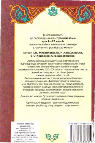 Книга належить
до серН пiдручникiв « Русс кий язык••
для 1-12 класiв
загальноосвiтнiх навчал ьних закладi в
з навчанням росiйською мовою.
Автори Г.О. Михайловська , Н . А.Пашкiвська ,
В . О.Корсаков , О . В.Барабашова .
Особливiстю цього пiдручника , гюбудованого
вiдповiдно до сучасних вимог навчання росiйськоi моеи,
е наявнiсть 3начноi кiлькостi урив кiв 3 твор1е
письменникiв-класикiв XIX- ХХ: столiть , пi3навальних текстiв ,
що мiстять вiдомостi та цiкавi факти
3 жипя 3наних особистостей.
Опрацьовуючи тексти , а також репродукцii картин
вiдомих художникiв, фотоiл юстрацii та малюнки ,
учнi 3багатять своi 3нання про 3Вичаi, nобут, ремесла,
npoфecii людей у минулi часи, навчаться майетерна
оnисувати nр ироду, висловлювати елас н е ставлен н я
до подiй , вчинкiв тоща.
До слiв , якi можуть бути не3ро3умiлим и семикласникам ,
подано тлумачення .
Оригiнальнi 3авдання i 3апитання доnоможуть
вивчати росiйську мову свiдомо i 3ацiкавлено.
)6ерт~tт ися:
••ул. Радищеоа. I О/14.
м. Киш.ОЗ 1 24,
Т08 .. це нт р Hltl;t'I /I Лio OIO·
...етодмчноl nlтер11турм "•
оел Ю44)4СЖ!1111 . 40111'> 6(•,
4011 l!t ll. "''' ·~~ {)
8 t"'o ll :/~ >llkloiЧ IIШI<mll"'l
""'" "' '111'' '
9 78 61 75 6 1 0 305 >
 