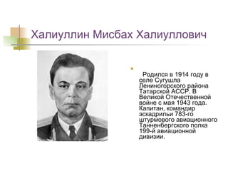 Халиуллин Мисбах Халиуллович   Родился в 1914 году в селе Сугушла Лениногорского района Татарской АССР. В Великой Отечественной войне с мая 1943 года. Капитан, командир эскадрильи 783-го штурмового авиационного Танненбергского полка 199-й авиационной дивизии.  