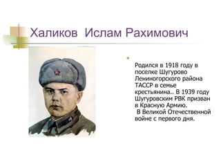 Халиков  Ислам Рахимович Родился в 1918 году в поселке Шугурово Лениногорского района ТАССР в семье крестьянина.. В 1939 году Шугуровским РВК призван в Красную Армию.   В Великой Отечественной войне с первого дня.  