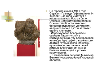 На фронте с июля 1941 года. Сержант Газинур Гафиятуллин 14 января 1944 года участвуя в наступательном бою за село Овсище Великолукского района Псковской области вместе с бойцами отделения уничтожил неприятельский дзот и захватил одного пленного.   Израсходовав боеприпасы, сержант Гафиятуллин в критическую минуту боя бросился на амбразуру другого вражеского дзота и грудью заслонил огонь пулемёта, пожертвовав своей жизнью для спасения жизни боевых товарищей и успеха наступления.   Похоронен в деревне Мякотино Великолукского района Псковской области. 