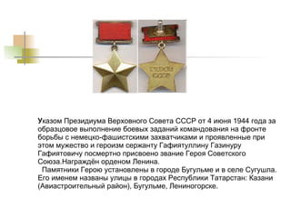 У казом Президиума Верховного Совета СССР от 4 июня 1944 года за образцовое выполнение боевых заданий командования на фронте борьбы с немецко-фашистскими захватчиками и проявленные при этом мужество и героизм сержанту Гафиятуллину Газинуру Гафиятовичу посмертно присвоено звание Героя Советского Союза.Награждён орденом Ленина.   Памятники Герою установлены в городе Бугульме и в селе Сугушла. Его именем названы улицы в городах Республики Татарстан: Казани (Авиастроительный район), Бугульме, Лениногорске.  