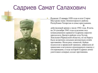 Садриев Самат Салахович Родился 15 января 1920 года в селе Старое Шугурово ныне Лениногорского района Республики Татарстан в семье крестьянина.  В действующей армии с июля 1942 года. В ночь на 24 сентября 1943 года отделение под командованием сержанта Садриева скрытно преодолело Днепр в районе села Хутор-Хмельная (Черкасской области), но на берегу было встречено сильным автоматным огнём противника. Пользуясь темнотой, бойцы подползли к вражеской траншее, забросали её гранатами и вступили в рукопашную схватку с гитлеровцами, в ходе которой Садриев лично уничтожил семерых солдат противника. 