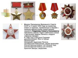 У казом Президиума Верховного Совета СССР от 3 июня 1944 года за мужество, отвагу и героизм, проявленные в борьбе с немецко-фашистскими захватчиками, сержанту  Садриеву Самату Салаховичу  присвоено звание Героя Советского Союза с вручением ордена Ленина и медали «Золотая Звезда». В 1946 году старшина Садриев демобилизован. Жил в городе Лениногорск.  Награждён орденами Ленина, Октябрьской Революции, двумя орденами Отечественной войны 1-й степени, орд. Отечественной войны 2-й степени, Красной Звезды, медалями.   