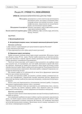 101
ІІ семестр Клас Дата проведення уроку
Розділ IV. Гриби та лишайники
Урок 50. Загальна характеристика царства Гриби
	 Мета уроку:	розширення в учнів поняття про різноманіття
рослинного світу, що поряд із зеленими й без-
хлорофільними рослинами включає гетеро-
трофні рослини, представлені не тільки бакте-
ріями, але й великою групою грибів.
	Обладнання й матеріали:	таблиці, ілюстрації, живі та фіксовані екземп-
ляри представників грибів.
	Базові поняття й терміни уроку:	гриби,грибниця,гіфи,клітини,ядра,мікологія,
мукор, пеніцил.
Хід уроку
І. Організаційний етап
II. Актуалізація опорних знань і мотивація навчальної діяльності учнів
Питання для бесіди
1. Які ознаки є характерними для представників царства Рослини?
2. Як живляться рослини?
3. Чим відрізняються між собою вищі й нижчі рослини?
III. Вивчення нового матеріалу
Гриби посідають особливе місце серед живих організмів. Це велика група,
що об’єднує понад 70 тис. видів. Раніше гриби відносили до нижчих рослин,
але потім виділили в окреме царство живих організмів. Сучасна систематика
грибів продовжує змінюватися й розвиватися.
Часто не тільки школярі, але й дорослі люди розуміють під грибами лише
їхні плодові тіла, не підозрюючи, що тіло гриба приховано в ґрунті або іншо-
му субстраті. Зазвичай до грибів діти відносять лише відомі їм їстівні й деякі
отруйні шапкові гриби. Однак гриби досить різноманітні. Їхня будова й біологія
цікаві в пізнавальному відношенні. Значення грибів у природі й народному гос-
подарстві винятково велике.
Без знання грибів та їх особливостей не може бути сформоване правильне
поняття про основні групи рослин.
В учнів, які вивчають гриби, що існують у різних умовах, розвивається по-
няття про сапрофітний і паразитний способи живлення рослин, формується
уявлення про явище симбіозу (на прикладі мікоризи), з яким вони зустрічають-
ся вперше.
Разом з тим учні переконуються у величезному значенні грибів, з’ясовують
можливості вирощування деяких з них у теплицях.
Навчальний матеріал теми дає можливість для знайомства учнів з міколо­
гією  — наукою, що вивчає природу грибів. Слід звернути увагу на цілющі
власти­вості пеніциліуму, а також одержання вітчизняного пеніциліну.
Пам’ятка для вчителя
Доручити двом-трьом учням вирощування мукора й пеніцилу (приблизно за
тиждень до уроку).
Для одержання грибниці мукора в глибоку тарілку насипають шар вологого
піску, на який кладуть злегка зволожені шматочки чорного або білого хліба.
Тарілку накривають скляним ковпаком або банкою, які всередині викладені
вологим фільтрувальним папером. Змонтовану вологу камеру поміщають у те-
пле місце з температурою понад 20 °С.
 