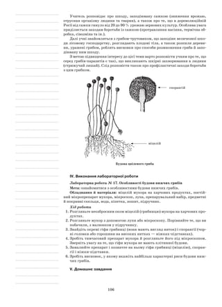 106
Учитель розповідає про шкоду, заподіювану сажкою (зниження врожаю,
отруєння організму людини та тварин), а також про те, що в дореволюційній
Росії від сажки гинуло від 20 до 90 % урожаю зернових культур. Особлива увага
приділяється заходам боротьби із сажкою (протравляння насіння, термічна об-
робка, сівозміна та ін.).
Далі учні знайомляться з грибом-трутовиком, що заподіює величезної шко-
ди лісовому господарству, розглядають плодові тіла, а також розпили дереви-
ни, уражені грибом, роблять висновки про способи розмноження гриба й запо-
діювану ним шкоду.
З метою підвищення інтересу до цієї теми варто розповісти учням про те, що
серед грибів-паразитів є такі, що викликають шкірні захворювання в людини
(стрижучий лишай). Слід розповісти також про профілактичні заходи боротьби
з цим грибком.
міцелій
спорангій
Будова цвілевого гриба
IV. Виконання лабораторної роботи
Лабораторна робота № 17. Особливості будови нижчих грибів
Мета: ознайомитися з особливостями будови нижчих грибів.
Обладнання й матеріали: міцелій мукора на харчових продуктах, постій-
ний мікропрепарат мукора, мікроскоп, лупа, препарувальний набір, предметні
й покривні скельця, вода, піпетка, зошит, підручник.
Хід роботи
1.	Розгляньте неозброєним оком міцелій (грибницю) мукора на харчових про-
дуктах.
2.	Розгляньте мукор з допомогою лупи або мікроскопу. Порівняйте те, що ви
побачили, з малюнком у підручнику.
3.	Знайдіть окремі гіфи грибниці (вони мають вигляд ниток) і спорангії (чор-
ні головки або горошини на високих нитках — ніжках-підставках).
4.	Зробіть тимчасовий препарат мукора й розгляньте його під мікроскопом.
Зверніть увагу на те, що гіфи мукора не мають клітинної будови.
5.	Замалюйте препарат і позначте на ньому гіфи грибниці (міцелію), споран-
гії і ніжки-підставки.
6.	Зробіть висновок, у якому вкажіть найбільш характерні риси будови ниж-
чих грибів.
V. Домашнє завдання
 