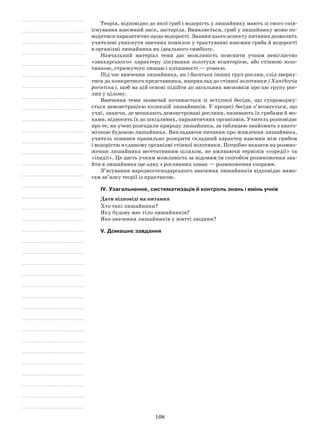 108
Теорія, відповідно до якої гриб і водорість у лишайнику мають зі свого спів­
існування взаємний зиск, застаріла. Виявляється, гриб у лишайнику може по-
водитися паразитично щодо водорості. Знання цього аспекту питання дозволить
учителеві уникнути звичних помилок у трактуванні взаємин гриба й водорості
в організмі лишайника як ідеального симбіозу.
Навчальний матеріал теми дає можливість пояснити учням невігластво
«знахарського» характеру лікування золотухи ксанторією, або стінною золо-
тянкою, стрижучого лишаю і плішивості — уснеєю.
Під час вивчення лишайника, як і багатьох інших груп рослин, слід зверну-
тися до конкретного представника, наприклад до стінної золотянки (Xanthoria
porietina), щоб на цій основі підійти до загальних висновків про цю групу рос-
лин у цілому.
Вивчення теми зазвичай починається зі вступної бесіди, що супроводжу-
ється демонстрацією колекцій лишайників. У процесі бесіди з’ясовується, що
учні, знаючи, де мешкають демонстровані рослини, називають їх грибами й мо-
хами, відносять їх до шкідливих, паразитичних організмів. Учитель розповідає
про те, як учені розгадали природу лишайника, за таблицею знайомить з анато-
мічною будовою лишайника. Викладаючи питання про живлення лишайника,
учитель повинен правильно розкрити складний характер взаємин між грибом
і водорістю в єдиному організмі стінної золотянки. Потрібно вказати на розмно-
ження лишайника вегетативним шляхом, не вживаючи термінів «соредії» та
«ізидії». Це дасть учням можливість за відомим їм способом розмноження зна-
йти в лишайника ще одну з рослинних ознак — розмноження спорами.
З’ясування народногосподарського значення лишайників відповідає вимо-
гам зв’язку теорії із практикою.
IV. Узагальнення, систематизація й контроль знань і вмінь учнів
Дати відповіді на питання
Хто такі лишайники?
Яку будову має тіло лишайників?
Яке значення лишайників у житті людини?
V. Домашнє завдання
 