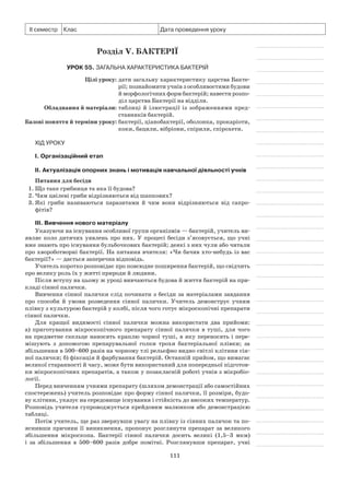 111
ІІ семестр Клас Дата проведення уроку
Розділ V. Бактерії
Урок 55. Загальна характеристика бактерій
	 Цілі уроку:	дати загальну характеристику царства Бакте-
рії; познайомити учнів з особливостями будови
й морфологічних форм бактерій; навести розпо-
діл царства Бактерії на відділи.
	Обладнання й матеріали:	таблиці й ілюстрації із зображеннями пред-
ставників бактерій.
	Базові поняття й терміни уроку:	бактерії, ціанобактерії, оболонка, прокаріоти,
коки, бацили, вібріони, спірили, спірохети.
Хід уроку
І. Організаційний етап
II. Актуалізація опорних знань і мотивація навчальної діяльності учнів
Питання для бесіди
1.	Що таке грибниця та яка її будова?
2.	Чим цвілеві гриби відрізняються від шапкових?
3.	Які гриби називаються паразитами й чим вони відрізняються від сапро­
фітів?
III. Вивчення нового матеріалу
Указуючи на існування особливої групи організмів — бактерій, учитель ви-
являє коло дитячих уявлень про них. У процесі бесіди з’ясовується, що учні
вже знають про існування бульбочкових бактерій; деякі з них чули або читали
про хвороботворні бактерії. На питання вчителя: «Чи бачив хто-небудь із вас
бактерії?» — дається заперечна відповідь.
Учитель коротко розповідає про повсюдне поширення бактерій, що свідчить
про велику роль їх у житті природи й людини.
Після вступу на цьому ж уроці вивчаються будова й життя бактерій на при-
кладі сінної палички.
Вивчення сінної палички слід починати з бесіди за матеріалами завдання
про способи й умови розведення сінної палички. Учитель демонструє учням
плівку з культурою бактерій у колбі, після чого готує мікроскопічні препарати
сінної палички.
Для кращої видимості сінної палички можна використати два прийоми:
а)  приготування мікроскопічного препарату сінної палички в туші, для чого
на предметне скельце наносять краплю чорної туші, в яку переносять і пере-
мішують з допомогою препарувальної голки трохи бактеріальної плівки; за
збільшення в 500–600 разів на чорному тлі рельєфно видно світлі клітини сін-
ної палички; б) фіксація й фарбування бактерій. Останній прийом, що вимагає
великої старанності й часу, може бути використаний для попередньої підготов-
ки мікроскопічних препаратів, а також у позакласній роботі учнів з мікробіо-
логії.
Перед вивченням учнями препарату (шляхом демонстрації або самостійних
спостережень) учитель розповідає про форму сінної палички, її розміри, будо-
ву клітини, указує на середовище існування і стійкість до високих температур.
Розповідь учителя супроводжується крейдовим малюнком або демонстрацією
таблиці.
Потім учитель, ще раз звернувши увагу на плівку із сінних паличок та по-
яснивши причини її виникнення, пропонує розглянути препарат за великого
збільшення мікроскопа. Бактерії сінної палички досить великі (1,5–3 мкм)
і за збільшення в 500–600 разів добре помітні. Розглянувши препарат, учні
 