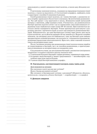 112
замальовують у зошиті ланцюжки сінної палички, а також одну збільшену осо-
бину.
У наступному поясненні вчитель, указавши на середовище існування сінної
палички, а також на відсутність у її тілі (клітині) хлорофілу, знайомить учнів
з характером і способом її живлення й дихання.
Спосіб розмноження сінної палички, як і інших бактерій, з допомогою по-
ділу потребує правильного біологічного пояснення. Це вегетативне розмножен-
ня. Так цей процес і слід трактувати в школі, зближуючи новий навчальний
матеріал з вивченим, добре відомим учням. З’ясовується, що розмножуються
бактерії простим поділом клітин і що за сприятливих умов навколишнього се-
редовища поділ відбувається через кожні 20–25 хвилин. Цим пояснюється на-
стільки значна поширеність бактерій. Учням пропонується розглянути в під-
ручнику рисунок і прочитати підпис до нього про швидкість розмноження бак-
терій. Повідомляється, що одна бактеріальна клітина через десять днів могла
б дати потомство, що за обсягом дорівнює об’єму земній кулі. Водночас потрібно
пояснити, що насправді цього не відбувається, тому що бактерії дуже швидко
використовують поживні речовини, що оточують їх, і отруюються власними ви-
діленнями (продуктами життєдіяльності). Крім того, вони в масовій кількості
гинуть від несприятливих умов.
Після з’ясування питання про розмноження сінної палички можна перейти
до спороутворення в бактерій, що є не способом розмноження, а пристосуван-
ням до виживання за несприятливих до поширення умов.
Слід розповісти учням, що дослідження бактерій з допомогою електронного
мікроскопа і складного хімічного аналізу показали таке:
1.	У цитоплазмі більшості бактерій є ядерна речовина, справжнього ядра немає.
2.	В окремих видів бактерій (у вищих представників — міксобактерій) є від­
особлені ядра дуже простої будови.
3.	У деяких видів бактерій виявлено хлорофіл.
IV. Узагальнення, систематизація й контроль знань і вмінь учнів
Дати відповіді на питання
Яке значення в житті рослин має клітина?
Якою є будова рослинної клітини?
Що спільного в бактеріальної клітини з рослинної? (Наявність оболонки,
цитоплазми з вакуолею; у деяких бактерій — хлоробактерій — є хлорофіл)
V. Домашнє завдання
 