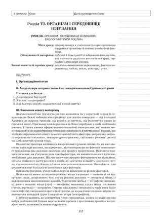 117
ІІ семестр Клас Дата проведення уроку
Розділ VI. Організм і середовище
існування
Урок 58. Організм і середовище існування.
Екологічні групи рослин
	 Мета уроку:	сформулювати в учнів поняття про середовище
існування організму й основні екологічні фак-
тори.
	Обладнання й матеріали:	таблиці й ілюстрації із зображеннями рослин,
які належать до різних екологічних груп, гер-
барні екземпляри рослин.
	Базові поняття й терміни уроку:	екологія, навколишнє середовище, фактори се­
редовища, світло, тепло, повітря, ґрунт.
Хід уроку
І. Організаційний етап
II. Актуалізація опорних знань і мотивація навчальної діяльності учнів
Питання для бесіди
1. Де поширені бактерії?
2. Хто такі сапротрофи?
3. Які бактерії ведуть паразитичний спосіб життя?
III. Вивчення нового матеріалу
Значна екологічна гнучкість рослин дозволила їм у короткий період їх іс-
нування на Землі зайняти всю придатну для життя поверхню — від холодної
Арктики до жарких тропіків, від водойм до пустель, від болотистих низин до
гірських висот. При цьому кожна рослина на Землі перебуває у своїх особливих
умовах. У таких умовах сформувалися екологічні типи рослин, які можна лег-
ко відрізняти за характерними ознаками зовнішньої й внутрішньої будови, що
відбиває переважання одного певного екологічного фактора, наприклад, водно-
го середовища існування, температурного режиму, світлового режиму, якості
чи особливостей ґрунтів тощо.
Екологічні фактори впливають на організми з різною силою. Як ви вже зна-
єте на прикладі насіння, що проростає, дія температури як фактора зовнішньо-
го середовища має важливе значення для процесу проростання. Вивчаючи про-
цеси дихання, ви з’ясували роль такого фактора, як наявність вологи й кисню,
необхідних для дихання. Під час вивчення процесу фотосинтезу ви дізналися,
що для успішного росту рослинам необхідні достатня кількість сонячного світ-
ла, вуглекислого газу й води, а також мінерального живлення. Звичайно ж, для
рослин важливі й кількісні показники цих факторів.
Вивчаючи рослини, учені поділили їх за вимогами до різних факторів.
Залежно від вимог до водного режиму місця існування — наявності чи від-
сутності води, розрізняють такі групи рослин: рослини — мешканці місць із
надлишковим зволоженням (водойм, болотистих місць) — гігрофіти; мешкан-
ці досить вологих місць (лук)  — мезофіти; мешканці сухих місць існування
(степів, пустель) — ксерофіти. Окремо виділяють і мешканців торф’яних боліт
(оксилофітів) і мешканців арктичної тундри, де на рослинах значною мірою по-
значається холодний ґрунт і посушливі вітри (психрофіти).
Пристосувавшись до конкретних умов середовища, кожен із видів рослин
набув особливостей будови вегетативних органів і протікання процесів життє-
діяльності, за якими їх можна відрізнити.
 