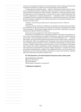 124
площу, яка називається ареалом. Рослини можуть досить швидко досягти меж
можливого зростання. У деяких рослин цей процес дуже тривалий.
Є серед рослин і особлива група — бур’яни. Ці рослини мають високу швид-
кість поширення завдяки утворенню ними величезної кількості насіння та не-
вимогливості до умов росту. Іноді людина «допомагає» таким рослинам подола-
ти нездоланні для них перешкоди, а потім сама не може з ними впоратися. Так
сталося, наприклад, з елодеєю канадською — «водяною чумою», що потрапила
в європейські річки з Америки й розрослася у величезних кількостях. До таких
рослин належить і амброзія, яка швидко просувається територією Європи та за-
хоплює все нові площі.
Клімат і зональний розподіл рослин. Зміна рослинності з Півночі
на Південь
Розподіл рослин з Півночі на Південь на земній кулі визначається насампе-
ред кліматом. Зі зміною клімату від полюсів до екватора спостерігається зміна
зон рослинності. Це особливо добре помітно на великих територіях суходолу,
наприклад Євразія й Північна Америка.
Зміни рослинних угруповань одне одним (сукцесії)
Рослинність розвивається за певними законами. Рослинні угруповання од-
ного типу з часом змінюються іншими. Наприклад, у результаті заростання на
місці озера з часом розвивається болото, а на місці березового лісу — ялинник
або сосняк, що згодом може змінитися мішаним лісом з дуба й сосни, а надалі на-
віть дібровою. Чому так відбувається? Упродовж свого життя рослини вплива-
ють на середовище існування. З часом це неминуче призводить до заміни умов,
а разом з ними й одних видів рослин іншими, а отже, і рослинних угруповань
одне одним. Така зміна в природних умовах відбувається в певному напрямку,
поки рослинне угруповання не досягне певної структури. У нашій зоні таким
рослинним угрупованням є діброви. Саме діброви існують у нас сотні років і за-
мінюються на інші типи рослинних угруповань тільки після пожежі, вирубки
або іншої причини цілковитої загибелі лісу.
IV. Узагальнення, систематизація й контроль знань і вмінь учнів
Дати відповіді на питання
Що таке ярусність?
Що таке флора?
Який процес називають сукцесією?
V. Домашнє завдання
 
