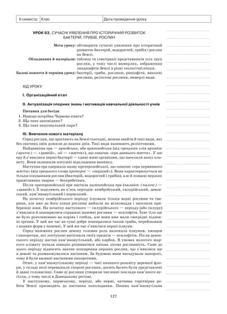 127
ІІ семестр Клас Дата проведення уроку
Урок 63. Сучасні уявлення про історичний розвиток
бактерій, грибів, рослин
	 Мета уроку:	обговорити сучасні уявлення про історичний
розвиток бактерій, водоростей, грибів і рослин
на Землі.
	Обладнання й матеріали:	таблиці та ілюстрації представників усіх груп
рослин, у тому числі вимерлих, зображення
ландшафтів Землі в різні геологічні епохи.
	Базові поняття й терміни уроку:	бактерії, гриби, рослини, риніофіти, викопні
рослини, реліктові рослини, вимерлі види.
Хід уроку
І. Організаційний етап
II. Актуалізація опорних знань і мотивація навчальної діяльності учнів
Питання для бесіди
1. Навіщо потрібна Червона книга?
2. Що таке заповідник?
3. Що таке національний парк?
III. Вивчення нового матеріалу
Серед рослин, що зростають на Землі сьогодні, можна знайти й такі види, які
без значних змін дожили до наших днів. Такі види називають реліктовими.
Найдавніша ера — архейська, або археозойська (від грецьких слів архайос
(археос) — «давній», зої — «життя»), що означає «ера давнього життя». У цю
еру й з’явилися перші бактерії — єдині живі організми, що населяли нашу пла-
нету. Вони залишили потужні відкладення вапняку.
Наступна ера одержала назву протерозойської, що означає «ера первинного
життя» (від грецького слова протерос — «перший»). Вона характеризується не
тільки існуванням рослин (бактерій, водоростей і грибів), але й появою перших
примітивних тварин — безхребетних.
Після протерозойської ери настала палеозойська ера (палайос (палеос) —
«давній»). Її поділяють на п’ять періодів: кембрійський, силурійський, девон-
ський, кам’яновугільний і пермський.
На початку кембрійського періоду існували тільки водні рослини та тва-
рини, але вже до його кінця рослини вийшли на мілководдя і заселили при-
бережні зони. На початку наступного — силурійського — періоду (або силуру)
з’явилися й поширилися справжні наземні рослини — псилофіти. Їхнє тіло ще
не було розчленовано на корінь і стебла, але вони вже мали своєрідні підзем-
ні органи. У цей же час на суші добре поширилися також гриби, перейшовши
з водних форм у наземні. У цей же час з’явилися перші плауни.
Серед наземних рослин девону головна роль належала плаунам, хвощам
і папоротям, які поступово витіснили своїх предків — псилофітів. Після девон-
ського періоду настав кам’яновугільний, або карбон. В умовах вологого жар-
кого клімату почала швидко розвиватися пишна лісова рослинність. Саме до
цього періоду відносять значне поширення перших рослин, що з’явилися ще
в девоні та розмножувалися насінням. За будовою вони нагадували папороті,
тому й були названі насінними папоротями.
Отже, у кам’яновугільному періоді — часі пишного розквіту деревної фло-
ри, у складі якої переважали спорові рослини, досить багато були представлені
й давні голонасінні. Саме ці рослини утворили численні поклади кам’яного ву-
гілля, у тому числі в Донецькому регіоні.
У наступному, пермському, періоді, або пермі, активна горотвірна ро-
бота Землі призводить до настання похолодання. Пишна кам’яновугільна
 