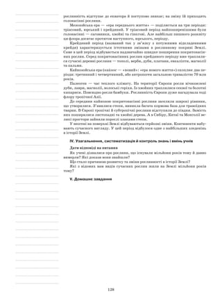 128
рослинність відступає до екватора й поступово зникає; на зміну їй приходять
голонасінні рослини.
Мезозойська ера — «ера середнього життя» — поділяється на три періоди:
тріасовий, юрський і крейдяний. У тріасовий період найпоширенішими були
голонасінні — саговники, хвойні та гінкгові. Але найбільш пишного розквіту
ця флора досягає протягом наступного, юрського, періоду.
Крейдяний період (названий так у зв’язку з потужними відкладеннями
крейди) характеризується істотними змінами в рослинному покриві Землі.
Саме в цей період відбувається надзвичайно швидке поширення покритонасін-
них рослин. Серед покритонасінних рослин крейдяного періоду вже трапляли-
ся сучасні деревні рослини — тополі, верби, дуби, платани, евкаліпти, магнолії
та пальми.
Кайнозойська ера (кайнос — «новий»: «ера нового життя») охоплює два пе-
ріоди: третинний і четвертинний, або антропоген загальною тривалістю 70 млн
років.
Палеоген  — час теплого клімату. На території Європи росли вічнозелені
дуби, лаври, магнолії, волоські горіхи. Із хвойних траплялися секвої та болотні
кипариси. Повсюдно росли бамбуки. Рослинність Європи дуже нагадувала тоді
флору тропічної Азії.
До середини кайнозою покритонасінні рослини заселили широкі рівнини,
що утворилися. З’явилися степи, виникла багата кормова база для травоїдних
тварин. В Європі тропічні й субтропічні рослини відступили до півдня. Замість
них поширилися листопадні та хвойні дерева. А в Сибіру, Китаї та Монголії ве-
ликі простори зайняли порослі злаками степи.
У неогені на поверхні Землі відбуваються серйозні зміни. Континенти набу-
вають сучасного вигляду. У цей період відбулося одне з найбільших зледенінь
в історії Землі.
IV. Узагальнення, систематизація й контроль знань і вмінь учнів
Дати відповіді на питання
Як учені дізналися про рослини, що існували мільйони років тому й давно
вимерли? Які докази вони знайшли?
Що стало причиною розвитку та зміни рослинності в історії Землі?
Які з відомих вам видів сучасних рослин жили на Землі мільйони років
тому?
V. Домашнє завдання
 