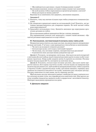 16
— Що відбувається в рослинах з водою й мінеральними солями?
Заслухавши відповіді, можна поставити перед учнями такі запитання:
— По якій ділянці стебла пересуваються органічні речовини з листків?
— Яким дослідом це можна довести?
Відповіді на ці запитання учні одержать, виконавши завдання.
Завдання 2
1.	Поясніть, чому над знятим кільцем кори стебла утворилося стовщення (на-
плив).
2.	Де утворилися придаткові корені на окільцьованій гілці? Поясніть, які ре-
човини використовуються для утворення коренів. По якій частині стебла
вони пересуваються?
3.	Замалюйте окільцьовану гілку. Запишіть висновки про пересування орга-
нічних речовин по стеблу.
Після виконання роботи проводиться бесіда з питань завдання.
Під керівництвом учителя учні записують у зошиті такий висновок: «Ор-
ганічні речовини пересуваються по корі стебла».
IV. Узагальнення, систематизація й контроль знань і вмінь учнів
Наприкінці уроку вчитель закладає досліди, що демонструють випаровуван-
ня води листками. У зв’язку з цим проводиться стисла бесіда за запитаннями:
— Чи часто ви поливаєте кімнатні рослини?
— Скільки при цьому ллєте води у квітковий горщик?
— Чи вся вода, яку поглинає коріння, використовується рослиною?
— З допомогою яких дослідів можна довідатися про це?
Дослід 1. З’ясувати, чи випаровує листя воду. Для цього на пагін пеларгонії
з листками або якої-небудь іншої кімнатної рослини надіти скляну колбу із ши-
роким горлечком. Отвір колби закрити ватою й укріпити на штативі. Рослину
полити теплою водою (25 °С), поставити на освітлене місце.
Дослід 2. З’ясувати, скільки води поглинає рослина. Для цього взяти про-
росток квасолі, його корінь опустити в колбу з теплою водою; на поверхню води
налити шар рослинної олії, щоб запобігти випаровуванню води; стебло укріпити
в горлечку колби з допомогою вати; колбу з рослиною зважити, отриману масу
записати на етикетці й наклеїти її на колбу; зазначити дату закладки досліду.
Рослину помістити в ті самі умови, що й у першому досліді.
Щоб закладка досліду проходила швидко, необхідно до уроку укріпити кол-
бу в штативі на рівні гілки, яку передбачається помістити в неї. Для другого до-
сліду потрібно заздалегідь зважити колбу із проростком і заготовити етикетку.
Повторне зважування проводиться на уроці.
V. Домашнє завдання
 