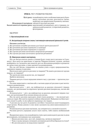 17
І семестр Клас Дата проведення уроку
Урок 8. Ріст і розвиток рослин
	 Цілі уроку:	познайомити учнів з особливостями росту й роз-
витку квіткових рослин; розглянути умови,
необхідні для проростання й розвитку насіння.
	Обладнання й матеріали:	таблиці й дослідні рослини.
	Базові поняття й терміни уроку:	верхівковий і вставний ріст, ріст у товщину, ін­
дивідуальний розвиток, історичний розвиток,
фітогормони.
Хід уроку
І. Організаційний етап
II. Актуалізація опорних знань і мотивація навчальної діяльності учнів
Питання для бесіди
1. Які речовини потрібні рослинам для їхньої життєдіяльності?
2. Які речовини рослини отримують із повітря?
3. Які речовини рослини отримують із ґрунту?
4. Які органи рослини постачають неорганічні речовини?
5. Які органи рослини постачають органічні речовини?
III. Вивчення нового матеріалу
Під час бесіди вчитель разом з учнями будує схему росту рослини та її роз-
витку. Для цього на прикладах із царства Тварини (кошеня, цуценя, дитина)
розбирають та з’ясовують два поняття: ріст як збільшення розмірів та розвиток
як зміна стану рослини, а саме здатності до розмноження.
Під час цієї бесіди, спираючись на знання учнів з курсу природознавства,
порівняти тварину та рослину.
Наскільки довго ростуть рослини та тварини? Чи мають рослини всі органи
відразу, як тварини?
Чи здатні рослини до рухів так, як тварини?
Зробити висновки.
Тварини ростуть тільки впродовж певного часу, а рослини — протягом усьо-
го життя.
Рослини виростають з насіння або з частини дорослої рослини в разі вегета-
тивного розмноження.
Верхівковий ріст  — ріст, що відбувається за рахунок діяльності твірних
тканин, які розташовані на верхівках органів рослини (наприклад, пагона або
кореня).
Вставний ріст — ріст, що відбувається за рахунок діяльності твірних тка-
нин, які розташовані біля основи міжвузлів пагона.
Під час росту рослина проходить певні етапи розвитку — від молодої рос-
лини до старої. Вік життя окремої особини обмежений. Найдовше на Землі рос-
туть секвої та дуби, їх вік набагато перевищує вік тварин.
У рослин під час росту й розвитку постійно з’являються нові й відмирають
старі органи. Поява деяких із них може залежати від умов навколишнього се-
редовища.
Розмножуються рослини насінням, що утворюється у великій кількості.
Рослини ростуть упродовж усього свого життя, тобто мають необмежений
ріст.
Наприкінці уроку слід познайомити учнів з регуляцією росту рослин та дією
фітогормонів, поставивши такі запитання:
— Звідки рослина знає, що в неї, наприклад, загинула верхівка?
— Чому в цьому випадку починають активніше рости бічні бруньки та гілки?
— Як рослина реагує на видалення коренів?
 