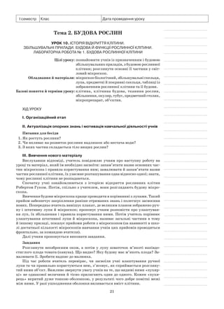21
І семестр Клас Дата проведення уроку
Тема 2. Будова рослин
Урок 10. Історія відкриття клітини.
Збільшувальні прилади. Будова й функції рослинної клітини.
Лабораторна робота № 1. Будова рослинної клітини
	 Цілі уроку:	познайомити учнів із призначенням і будовою
збільшувальних приладів, з будовою рослинної
клітини; розглянути основні її частини у світ-
ловий мікроскоп.
	Обладнання й матеріали:	мікроскопбіологічний,збільшувальніскельця,
лупа, предметні й покривні скельця, таблиці із
зображенням рослинної клітини та її будови.
	Базові поняття й терміни уроку:	клітина, клітинна будова, тканини рослин,
збільшення,окуляр,тубус,предметнийстолик,
мікропрепарат, об’єктив.
Хід уроку
І. Організаційний етап
II. Актуалізація опорних знань і мотивація навчальної діяльності учнів
Питання для бесіди
1. Як ростуть рослини?
2. Чи впливає на розвиток рослини надлишок або нестача води?
3. З яких частин складається тіло вищих рослин?
III. Вивчення нового матеріалу
Вислухавши відповіді, учитель повідомляє учням про наступну роботу на
уроці та матеріал, який їм необхідно засвоїти: запам’ятати назви основних час-
тин мікроскопа і правила користування ним; замалювати й запам’ятати назви
частин рослинної клітини, їх узаємне розташування одна відносно одної; знати,
чому рослинні клітини не розпадаються.
Спочатку учні ознайомлюються з історією відкриття рослинних клітин
Робертом Гуком. Потім, спільно з учителем, вони розглядають будову мікро-
скопа.
Вивчення будови мікроскопа краще проводити в порівнянні з лупами. Такий
прийом забезпечує закріплення раніше отриманих знань і полегшує засвоєння
нових. Попередньо вчитель вивішує плакат, де великим планом зображено руч-
ну і штативну лупи й мікроскоп; пропонує учням розповісти про улаштуван-
ня луп, їх збільшення і правила користування ними. Потім учитель порівнює
улаштування штативної лупи й мікроскопа, називає загальні частини в тому
й іншому приладі, показує прийоми роботи з мікроскопом (за наявності в шко-
лі достатньої кількості мікроскопів навчання учнів цих прийомів проводиться
фронтально, за командою вчителя).
Далі учням пропонується виконати завдання.
Завдання
Розглянути неозброєним оком, а потім у лупу шматочок м’якоті напівдо-
стиглого плода томата (кавуна). Що видно? Яку будову має м’якоть плода? За-
малювати її. Зробити надпис до малюнка.
Під час роботи вчитель перевіряє, чи засвоїли учні влаштування ручної
лупи та чи правильно користуються нею, з’ясовує, як сприймається розгляну-
тий ними об’єкт. Важливо звернути увагу учнів на те, що видимі ними «пухир-
ці» не однакової величини й тісно прилягають один до одного. Кожен «пухи-
рець» вкритий дуже тонкою оболонкою, у результаті чого добре помітні межі
між ними. У разі ушкодження оболонки виливається вміст клітини.
 