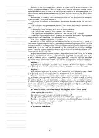 26
Провести узагальнюючу бесіду можна в такий спосіб: учитель записує на
дошці головні питання до уроку, а перед опитуванням пропонує учням прочи-
тати їх і обміркувати відповідь, а вже потім відповідати за його викликом. Під
час відповіді на питання учні використовують наочне приладдя або роблять ма-
люнки.
Головними питаннями є нижченаведені, але під час бесіди можна запропо-
нувати учням і додаткові питання.
— Якою є внутрішня будова органів квіткових рослин? Як ви про це дізна-
лися?
— Яку будову має рослинна клітина? Намалюйте й підпишіть назви її час-
тин.
— Поясніть, чому клітини в рослині не розпадаються.
— Як ви можете довести, що клітини в рослині живі?
— Як у рослині здійснюється взаємозв’язок клітин одна з одною?
— Назвіть і покажіть головні частини мікроскопа. Розкажіть про правила
користування мікроскопом і продемонструйте їх виконання.
— Як слід готувати препарат? Покажіть.
Після бесіди учні виконують практичну роботу за варіантами. Їх зміст за-
лежатиме від раніше розглянутих учнями рослинних мікропрепаратів, а також
наявного в школі устаткування. Для приготування мікропрепаратів необхідно
дати ті об’єкти, які учні ще не бачили під мікроскопом. Це підвищує інтерес
учнів, а також ступінь їх самостійності в розгляданні незнайомого їм об’єкта,
знаходженні частин клітини.
Перед виконанням першого варіанта потрібно попередити учнів, що м’якоть
плода на предметному скельці слід поміщати в краплю соку плода, а не води,
в якій клітини плода набухають і руйнуються. Препарат другого варіанта
(м’якоть плода шипшини) готується так само, як і препарат шкірочки цибулі.
Варіант I
Приготувати препарат м’якоті плода томату. Розглянути будову клітин
у мікроскоп, замалювати одну велику клітину й підписати назви її частин.
Варіант II
Приготувати препарат м’якоті плода шипшини. Розглянути будову клітин
у мікроскоп, замалювати одну клітину й підписати назви її частин.
Учитель стежить за ходом роботи учнів: приготуванням мікропрепара-
ту, умінням користуватися мікроскопом, робити замальовки клітин, надписи
до малюнків. Учням, які виконали завдання правильно, ставляться оцінки
в класний журнал. З рештою учнів на наступних уроках здійснюється робота,
пов’язана з формуванням уміння готувати мікропрепарати й розглядати їх у мі-
кроскоп і зміцненням знання будови рослинної клітини.
IV. Узагальнення, систематизація й контроль знань і вмінь учнів
Дати відповіді на питання
Як ви можете довести, що клітини в рослині живі?
Як у рослині здійснюється взаємозв’язок клітин одна з одною?
Назвіть і покажіть головні частини мікроскопа. Розкажіть про правила ко-
ристування мікроскопом і продемонструйте їх виконання.
Як слід готувати препарат?
V. Домашнє завдання
 