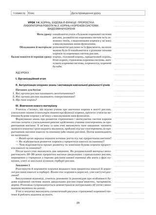29
І семестр Клас Дата проведення уроку
Урок 14. Корінь, будова й функції. Проростки.
Лабораторна робота № 2. Корінь і кореневі системи.
Видозміни кореня
	 Мета уроку:	ознайомити учнів з будовою кореневої системи
рослин, розмаїтістю кореневих систем та їх ос­
новних типів, з видозмінами коренів у зв’язку
з виконуваними ними функціями.
	Обладнання й матеріали:	різноманітні рослини та їх фрагменти, на яких
можна було б ознайомитися з різними типами
коренів та кореневих систем рослин.
	Базові поняття й терміни уроку:	корінь, головний корінь, придатковий корінь,
бічні корені, стрижнева коренева система, мич-
кувата коренева система, коренеплід, кореневі
бульби.
Хід уроку
І. Організаційний етап
II. Актуалізація опорних знань і мотивація навчальної діяльності учнів
Питання для бесіди
1. Які органи рослин називають вегетативними?
2. Які органи рослин називають генеративними?
3. Що таке корінь?
III. Вивчення нового матеріалу
Учитель з’ясовує, що відомо учням про значення кореня в житті рослин,
узагальнює наявні в школярів знання про функції кореня, орієнтує учнів на ви-
вчення будови кореня у зв’язку з виконуваною ним функцією.
Формування знань про розвиток стрижневих і мичкуватих систем коренів
логічно почати з узагальнення раніше здійснених учнями спостережень за про-
ростанням насіння. У зв’язку із цим учні виконують таке завдання: читають
записи в зошитах і розглядають малюнки, зроблені під час спостережень за про-
ростанням насіння квасолі та пшениці (або інших рослин). Потім відповідають
на запитання:
— Який орган зародка першим починає рости під час проростання насіння?
— Як відбувається розвиток коренів у проростків квасолі та пшениці?
— Чим відрізняється процес розвитку та зовнішня будова коренів пророст­
ків квасолі та пшениці?
Після цього учні виконують два завдання. Як роздавальний матеріал вико-
ристовують 20–30-денні проростки насіння дводольних і однодольних рослин,
вирощених у горщиках з тирсою; рослини озимої пшениці або жита у фазі ку-
щіння, узяті зі шкільної ділянки; гербарії рослин.
Завдання 1
Розглянути й порівняти коріння виданого вам проростка квасолі й дорос-
лої рослини квасолі в гербарії. Яким стає коріння в дорослої, уже квітучої рос-
лини?
Вислухавши відповіді, учитель доповнює їх розповіддю про особливості бу-
дови кореневої системи інших дводольних рослин (трав’янистих, чагарників,
дерев). Розповідь супроводжується демонстрацією натуральних об’єктів і вико-
нанням малюнка на дошці.
Учні в зошитах виконують схематичний рисунок стрижневої кореневої сис-
теми й роблять надписи до нього.
 