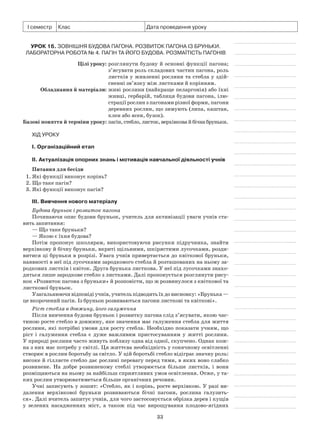 33
І семестр Клас Дата проведення уроку
Урок 16. Зовнішня будова пагона. Розвиток пагона із бруньки.
Лабораторна робота № 4. Пагін та його будова. Розмаїтість пагонів
	 Цілі уроку:	розглянути будову й основні функції пагона;
з’ясувати роль складових частин пагона, роль
листків у живленні рослини та стебла у здій-
сненні зв’язку між листками й корінням.
	Обладнання й матеріали:	живі рослини (найкраще пеларгонія) або їхні
живці, гербарій, таблиця будови пагона, ілю-
страції рослин з пагонами різної форми, пагони
деревних рослин, що зимують (липа, каштан,
клен або ясен, бузок).
	Базові поняття й терміни уроку:	пагін, стебло, листок, верхівкова й бічна бруньки.
Хід уроку
І. Організаційний етап
II. Актуалізація опорних знань і мотивація навчальної діяльності учнів
Питання для бесіди
1. Які функції виконує корінь?
2. Що таке пагін?
3. Які функції виконує пагін?
III. Вивчення нового матеріалу
Будова бруньок і розвиток пагона
Починаючи опис будови бруньок, учитель для активізації уваги учнів ста-
вить запитання:
— Що таке бруньки?
— Якою є їхня будова?
Потім пропонує школярам, використовуючи рисунки підручника, знайти
верхівкову й бічну бруньки, вкриті щільними, шкірястими лусочками, розди-
витися ці бруньки в розрізі. Увага учнів привертається до квіткової бруньки,
наявності в неї під лусочками зародкового стебла й розташованих на ньому за-
родкових листків і квіток. Друга брунька листкова. У неї під лусочками знахо-
диться лише зародкове стебло з листками. Далі пропонується розглянути рису-
нок «Розвиток пагона з бруньки» й розповісти, що ж розвинулося з квіткової та
листкової бруньок.
Узагальнюючи відповіді учнів, учитель підводитьїхдовисновку:«Брунька —
це вкорочений пагін. Із бруньок розвиваються пагони листкові та квіткові».
Ріст стебла в довжину, його галуження
Після вивчення будови бруньок і розвитку пагона слід з’ясувати, якою час-
тиною росте стебло в довжину, яке значення має галуження стебла для життя
рослини, які потрібні умови для росту стебла. Необхідно показати учням, що
ріст і галуження стебла є дуже важливим пристосуванням у житті рослини.
У природі рослини часто живуть поблизу одна від одної, скупчено. Однак кож-
на з них має потребу у світлі. Ця життєва необхідність у сонячному освітленні
створює в рослин боротьбу за світло. У цій боротьбі стебло відіграє значну роль:
високе й гіллясте стебло дає рослині перевагу перед тими, в яких воно слабко
розвинене. На добре розвиненому стеблі утворюється більше листків, і вони
розміщаються на ньому за найбільш сприятливих умов освітлення. Отже, у та-
ких рослин утворюватиметься більше органічних речовин.
Учні записують у зошит: «Стебло, як і корінь, росте верхівкою. У разі ви-
далення верхівкової бруньки розвиваються бічні пагони, рослина галузить-
ся». Далі вчитель запитує учнів, для чого застосовується обрізка дерев і кущів
у зелених насадженнях міст, а також під час вирощування плодово-ягідних
 