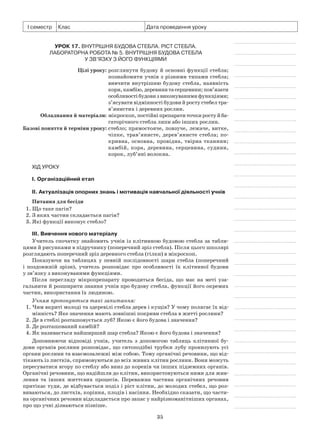 35
І семестр Клас Дата проведення уроку
Урок 17. Внутрішня будова стебла. Ріст стебла.
Лабораторна робота № 5. Внутрішня будова стебла
у зв’язку з його функціями
	 Цілі уроку:	розглянути будову й основні функції стебла;
познайомити учнів з різними типами стебла;
вивчити внутрішню будову стебла, наявність
кори,камбію,деревинитасерцевини;пов’язати
особливостібудовизвиконуванимифункціями;
з’ясувати відмінності будови й росту стебел тра­
в’янистих і деревних рослин.
	Обладнання й матеріали:	мікроскоп,постійніпрепаратиточкиростуй ба-
гаторічного стебла липи або інших рослин.
	Базові поняття й терміни уроку:	стебло; прямостояче, повзуче, лежаче, витке,
чіп­ке, трав’янисте, дерев’янисте стебла; по­
крив­на, основна, провідна, твірна тканини;
кам­бій, кора, деревина, серцевина, судини,
ко­рок, луб’яні волокна.
Хід уроку
І. Організаційний етап
II. Актуалізація опорних знань і мотивація навчальної діяльності учнів
Питання для бесіди
1. Що таке пагін?
2. З яких частин складається пагін?
3. Які функції виконує стебло?
III. Вивчення нового матеріалу
Учитель спочатку знайомить учнів із клітинною будовою стебла за табли-
цями й рисунками в підручнику (поперечний зріз стебла). Після цього школярі
розглядають поперечний зріз деревного стебла (гілки) в мікроскоп.
Показуючи на таблицях у певній послідовності шари стебла (поперечний
і поздовжній зрізи), учитель розповідає про особливості їх клітинної будови
у зв’язку з виконуваними функціями.
Після перегляду мікропрепарату проводиться бесіда, що має на меті уза-
гальнити й розширити знання учнів про будову стебла, функції його окремих
частин, використання їх людиною.
Учням пропонуються такі запитання:
1. Чим вкриті молоді та здеревілі стебла дерев і кущів? У чому полягає їх від-
мінність? Яке значення мають зовнішні покриви стебла в житті рослини?
2. Де в стеблі розташовується луб? Якою є його будова і значення?
3. Де розташований камбій?
4. Як називається найширший шар стебла? Якою є його будова і значення?
Доповнюючи відповіді учнів, учитель з допомогою таблиць клітинної бу-
дови органів рослини розповідає, що ситоподібні трубки лубу пронизують усі
органи рослини та взаємозалежні між собою. Тому органічні речовини, що від-
тікають із листків, спрямовуються до всіх живих клітин рослини. Вони можуть
пересуватися вгору по стеблу або вниз до коренів чи інших підземних органів.
Органічні речовини, що надійшли до клітин, використовуються ними для жив-
лення та інших життєвих процесів. Переважна частина органічних речовин
притікає туди, де відбувається поділ і ріст клітин, до молодих стебел, що роз-
виваються, до листків, коріння, плодів і насіння. Необхідно сказати, що части-
на органічних речовин відкладається про запас у найрізноманітніших органах,
про що учні дізнаються пізніше.
 
