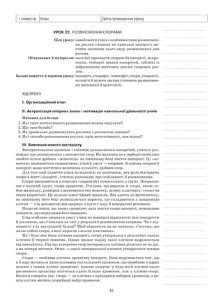 45
І семестр Клас Дата проведення уроку
Урок 22. Розмноження спорами
	 Цілі уроку:	ознайомити учнів з особливостями розмножен­
ня рослин спорами на прикладі папороті; ви-
вчити значення цього виду розмноження для
рослин.
	Обладнання й матеріали:	постійні препарати спорангіїв папороті, мікро-
скопи, гербарні зразки папоротей, таблиці із
зображенням життєвих циклів спорових рос-
лин.
	Базові поняття й терміни уроку:	папороть,спорофіт,гаметофіт,спори,спорангії,
чоловічі й жіночі органи статевого розмножен-
ня (антеридії й архегонії).
Хід уроку
І. Організаційний етап
II. Актуалізація опорних знань і мотивація навчальної діяльності учнів
Питання для бесіди
1. Які типи вегетативного розмноження можна виділити?
2. Що таке бульба?
3. Як правильно розмножувати рослини з допомогою живців?
4. Які способи розмноження рослин, крім вегетативного, вам відомі?
III. Вивчення нового матеріалу
Використовуючи малюнок і таблицю розмноження папоротей, учитель роз-
повідає про розмноження з допомогою спор. На малюнку та в гербарії необхідно
знайти пучки дрібних «мішечків» на нижньому боці листка папороті. Ці «мі-
шечки» називаються спорангіями, а їхній уміст — спорами. В одному спорангії
папороті може міститися величезна кількість дрібних спор.
Для того щоб підвести учнів до відповіді на запитання, яку роль відіграють
спори в житті папороті, учитель розповідає про особливості її розмноження.
Спори висипаються з дозрілих спорангіїв і потрапляють у ґрунт. Потрапив-
ши у вологий ґрунт, спора проростає. Рослина, що виросла зі спори, являє со-
бою маленьку, розміром з десятикопієчну монетку, зелену пластинку, схожу на
серце (заросток). Це цілком самостійний організм. Він здатен до фотосинтезу,
на нижньому його боці розміщуються вирости, що складаються з ланцюжків
клітин — з їх допомогою він одержує з ґрунту воду й мінеральні речовини.
Якщо не знати, що цьому організму дала життя спора папороті, неможливо
повірити, що перед вами його нащадок.
Слід особливо звернути увагу учнів на зовнішні відмінності між папороттю
й рослиною, що з’явилася на світ у результаті розмноження спорами. Чи є від-
мінності в їх внутрішній будові? Щоб відповісти на це питання, з’ясуємо, що
являє собою спора, з якої виросла «зелена пластинка».
Як і будь-яка інша клітина папороті, спора утворилася в результаті поділу
клітини її твірної тканини. Однак процес поділу такої клітини відрізняється
від звичайного. Під час утворення спор материнська клітина ділиться не на дві,
а на чотири частини. Отже, з однієї материнської клітини утворюється чотири
спори.
Спора — особлива клітина організму папороті. Вона відрізняється тим, що
в її ядрі міститься лише половина тієї кількості хромосом, що перебуває в ядрах
кожної з інших клітин організму. Інакше кажучи, у будь-якій клітині цього
рослинного організму міститься удвічі більше хромосом, ніж у клітині-спорі.
Біологи говорять так: спори — це клітина з одинарним набором хромосом, а ре-
шта клітин містить подвійний набір хромосом.
 