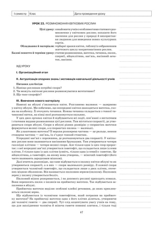 47
І семестр Клас Дата проведення уроку
Урок 23. Розмноження квіткових рослин
	 Цілі уроку:	ознайомитиучнівзособливостямистатевогороз-
множення у квіткових рослин; показати його
значення для рослин у природі й використан­
ня людиною для виведення нових культурних
сортів.
	Обладнання й матеріали:	гербарні зразки квіток, таблиці із зображенням
життєвого циклу покритонасінних рослин.
	Базові поняття й терміни уроку:	статеверозмноження,маточка,тичинка,пилок,
спермії, яйцеклітина, зав’язь, насінний зача-
ток, насіння.
Хід уроку
І. Організаційний етап
II. Актуалізація опорних знань і мотивація навчальної діяльності учнів
Питання для бесіди
1. Навіщо рослинам потрібні спори?
2. Чи можуть квіткові рослини розмножуватися вегетативно?
3. Що таке спорофіт?
III. Вивчення нового матеріалу
Навесні на яблуні з’являються квіти. Розглянемо малюнок  — зазирнемо
у квітку яблуні. Ми побачимо, що посередині квітки знаходиться маточка, схо-
жа на колбочку. Її оточують тичинки. Кожна тичинка складається з тонкої ти-
чинкової нитки, на кінці якої розташовується пильник.
У цих двох органах квітки й відбуваються всі події, пов’язані з нестатевим
і статевим видами розмноження цієї рослини. Там містяться спорангії, де утво-
рюються спори яблуні. Спори в яблуні різних розмірів: у спорангіях маточки
формуються великі спори, а в спорангіях пиляка — маленькі.
Як улаштована маточка? Її верхня розширена частина — це рильце, нижня
стовщена частина — зав’язь, їх з’єднує тонкий стовпчик.
Усередині зав’язі є порожнина, де розташовуються два спорангії. У квітко-
вих рослин вони називаються насінними бруньками. Там утворюються чотири
гаплоїдні клітини — чотири великі спори. Але тільки одна із цих спор пророс-
тає: з неї всередині зав’язі утворюється гаметофіт, що складається лише із семи
клітин. І тільки одна із цих клітин (уявіть, тільки одна із семи!) є гаметою. Це
яйцеклітина, а гаметофіт, на якому вона утворена, — жіночий гаметофіт (його
часто називають зародковим мішком).
Далі вчитель розповідає, що саме відбувається в пиляку квітки яблуні та як
утворюються спорангії, а в них — спори маленького розміру. З кожної спори
утворюється чоловічий гаметофіт, що складається лише з двох клітин, оточе-
них міцною оболонкою. Він називається пилковим зерном (пилком). Пилкових
зерен у пиляку утворюється безліч.
Пилковий мішок розкривається, і на допомогу рослині приходять комахи.
Вони переносять пилок з пиляків на приймочку маточки. Так відбувається за-
пилення в яблуні.
Приймочка маточки виділяє особливі клейкі речовини, до яких приклею-
ються пилкові зерна.
Що відбувається із чоловічим гаметофітом, який потрапив на приймоч-
ку маточки? На приймочці маточки одна з його клітин ділиться, утворюючи
дві чоловічі гамети — два спермії. Тут слід акцентувати увагу учнів на тому,
що для запліднення чоловіча й жіноча гамети повинні злитися, і тільки тоді
 