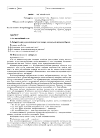 55
І семестр Клас Дата проведення уроку
Урок 27. Насінина і плід
	 Мета уроку:	ознайомити учнів з будовою різних насінин
і плодів, з їх розмаїтістю.
	Обладнання й матеріали:	гербарний матеріал насінин і плодів, малюнки,
фотографії або таблиці із зображенням різних
насінин і плодів.
	Базові поняття й терміни уроку:	насіння, шкірка насіння, сім’ядолі, ендосперм,
зародок, насінний корінець, брунька, пророс-
ток, плід.
Хід уроку
І. Організаційний етап
II. Актуалізація опорних знань і мотивація навчальної діяльності учнів
Питання для бесіди
1. Які рослини запилюються вітром?
2. Які тварини можуть запилювати рослини?
3. З яких частин складається квітка?
III. Вивчення нового матеріалу
Будова насінини
Під час вивчення будови насінини зазвичай розглядають будову насіння
рослин з великими зародками й добре видимими їхніми окремими частинами
(на прикладі насіння квасолі, гороху, бобів, кукурудзи та пшениці).
Учитель роздає учням сухі й набухлі насінини та пропонує виконати таке
завдання: розглянути зовнішню будову насінин, порівняти їх, знайти руб-
чик, а  в  набухлої насінини шляхом натискання на неї виявити сім’явхід (із
сім’явходу виділяються пухирці). Відповісти на запитання: що проникає через
сім’явхід усередину насінини?
Учні продовжують знайомитися з будовою насіння дводольних рослин. Учи-
тель показує їм на таблиці або малюнку на дошці, де і як слід надрізати шкірку на-
сінини та як зняти її із зародка. Учні знімають шкірку насінини і знаходять заро-
док. Розглядають шкірку, визначають її міцність і щільність (на дотик, розрив),
розповідають про її значення. Потім учні рознімають сім’ядолі зародка й виявля-
ють зародковий корінець, стеблинку і бруньку з листочками. Кращому вивченню
зовнішньої будови частин зародка допомагає розгляд їх у лупу й на таблиці.
Вивчення насіння однодольних рослин проводиться на зернах пшениці,
жита або кукурудзи. Учні важко засвоюють будову насіння однодольних рос-
лин. Труднощі їх вивчення полягають у тому, що плодова оболонка зрослася зі
шкіркою насіння; частини зародка в однодольних рослин (пшениці та ін.) ма-
ленькі, слабко диференційовані одна відносно одної. Ці труднощі можна подо-
лати, застосувавши нижчеописану методику.
Учні в зошитах знаходять схему розподілу плодів на групи, розглядають її
та відповідають на такі запитання:
— На які дві групи поділяються сухі плоди за кількістю в них насінини?
— До якої групи належить плід квасолі та як він називається?
— До якої групи належать плоди соняшника і пшениці?
— Як вони називаються і чим відрізняються одна від одної?
Після цього вчитель розповідає про будову зерна пшениці з використанням
таблиці, моделі й виконанням схеми на дошці.
Учні записують у зошиті схему будови насіння пшениці.
Насіння пшениці (плід — зернівка)
Для перевірки правильного осмислення співвідношення між частинами на-
сінини учні розповідають за таблицею про її будову. Правильними відповідями
слід вважати такі, в яких були названі шкірка й зародок, а потім уже зазначені
частини зародка.
 