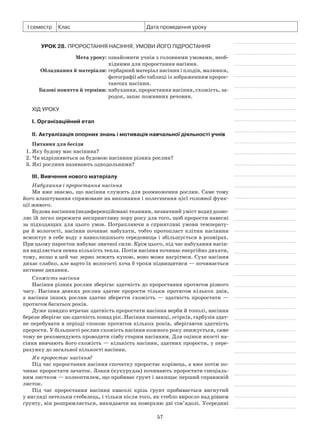 57
І семестр Клас Дата проведення уроку
Урок 28. Проростання насіння, умови його підростання
	 Мета уроку:	ознайомити учнів з головними умовами, необ-
хідними для проростання насіння.
	Обладнання й матеріали:	гербарний матеріал насінин і плодів, малюнки,
фотографії або таблиці із зображенням пророс-
таючих насінин.
	 Базові поняття й терміни:	набухання, проростання насіння, схожість, за-
родок, запас поживних речовин.
Хід уроку
І. Організаційний етап
II. Актуалізація опорних знань і мотивація навчальної діяльності учнів
Питання для бесіди
1. Яку будову має насінина?
2. Чи відрізняються за будовою насінини різних рослин?
3. Які рослини називають однодольними?
III. Вивчення нового матеріалу
Набухання і проростання насіння
Ми вже знаємо, що насіння служить для розмноження рослин. Саме тому
його влаштування спрямоване на виконання і полегшення цієї головної функ-
ції живого.
Будова насінини (недиференційовані тканини, незначний уміст води) дозво-
ляє їй легко пережити несприятливу пору року для того, щоб прорости навесні
за підходящих для цього умов. Потрапляючи в сприятливі умови температу-
ри й вологості, насіння починає набухати, тобто протопласт клітин насінини
всмоктує в себе воду з навколишнього середовища і збільшується в розмірах.
При цьому паросток набуває значної сили. Крім цього, під час набухання насін-
ня виділяється певна кількість тепла. Потім насіння починає енергійно дихати,
тому, якщо в цей час зерно лежить купою, воно може нагрітися. Сухе насіння
дихає слабко, але варто їх вологості хоча б трохи підвищитися — починається
активне дихання.
Схожість насіння
Насіння різних рослин зберігає здатність до проростання протягом різного
часу. Насіння деяких рослин здатне прорости тільки протягом кількох днів,
а  насіння інших рослин здатне зберегти схожість  — здатність проростати  —
протягом багатьох років.
Дуже швидко втрачає здатність проростати насіння верби й тополі, насіння
берези зберігає цю здатність понад рік. Насіння пшениці, огірків, гарбузів здат-
не перебувати в періоді спокою протягом кількох років, зберігаючи здатність
прорости. У більшості рослин схожість насіння кожного року знижується, саме
тому не рекомендують проводити сівбу старим насінням. Для оцінки якості на-
сіння вивчають його схожість — кількість насінин, здатних прорости, у пере-
рахунку до загальної кількості насінин.
Як проростає насіння?
Під час проростання насіння спочатку проростає корінець, а вже потім по-
чинає проростати зачаток. Злаки (кукурудза) починають проростати спеціаль-
ним листком — колеоптилем, що пробиває ґрунт і захищає перший справжній
листок.
Під час проростання насіння квасолі крізь ґрунт пробивається вигнутий
у вигляді петельки стебелець, і тільки після того, як стебло виросло над рівнем
ґрунту, він розпрямляється, викидаючи на поверхню дві сім’ядолі. Усередині
 