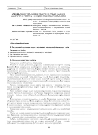 59
І семестр Клас Дата проведення уроку
Урок 29. Розмаїтість плодів. Поширення плодів і насіння.
Лабораторна робота № 10. Будова й різноманітність плодів
	 Мета уроку:	ознайомити учнів з різноманітністю плодів і на-
сіння, зі спеціальними пристосуваннями для
поширення.
	Обладнання й матеріали:	гербарний матеріал насінин і плодів, малюнки,
фотографії або таблиці із зображенням різних
насінин і плодів.
	 Базові поняття й терміни:	плоди, сухі й соковиті плоди, багато- та одно-
насінні плоди, розкривні та нерозкривні плоди,
супліддя.
Хід уроку
І. Організаційний етап
II. Актуалізація опорних знань і мотивація навчальної діяльності учнів
Питання для бесіди
1. Які фактори можуть впливати на схожість насіння?
2. Як проростає насіння?
3. Що таке період спокою?
III. Вивчення нового матеріалу
Поширення плодів і насіння тваринами
У багатьох рослин до повного дозрівання насіння плоди виконують захисну
функцію. Вони можуть мати різні вирости, шипи й колючки, як, наприклад,
у дурману або кінського каштана. Нерідко плоди й насіння до моменту дозрі-
вання містять речовини, що надають їм гострого, в’язкого, гіркого смаку або
містять отруйні речовини.
Після моменту дозрівання вони, навпаки, стають привабливими за смаком
(вишня, слива, волоський горіх, виноград, томат). Саме дозрілі плоди поїда-
ються тваринами. Насіння в таких рослин зазвичай вкрите настільки міцною
оболонкою, що проходить через шлунок тварини без пошкоджень. Так тварини
переносять насіння в інше місце.
Насіння і плоди деяких рослин мають різні вирости — шипики, гачечки,
якими вони прикріплюються до шерсті тварин і в такий спосіб переносяться
з місця на місце.
Часто насіння й плоди, багаті на поживні речовини, збираються тваринами
в запас. Частина їх залишається не з’їденою й проростає (наприклад, кедрові
горішки — насіння сосни сибірської, яке збирають білки, плоди горіха ліщини
та ін.).
Деяке насіння активно викидається із плодів. Наприклад, скажений огірок
або розрив-трава звичайна. Після дозрівання плода його стулки в разі легень-
кого дотику до них із силою розкриваються, і насіння розкидається в усі боки.
У скаженого огірка в разі дотику до нього плід відривається від ніжки й насіння
із силою викидається назовні.
Поширення насіння і плодів з допомогою тварин може здійснюватися і в інші
способи.
У багатьох рослин поширення плодів і насіння здійснюється з допомогою ві-
тру. При цьому в насіння розвиваються різноманітні летючки, крильця та інші
пристосування, а вага самих насінин зменшується.
Мабуть, найвідомішими є летючки в кульбаби. До моменту дозрівання на-
сіння чашечка розростається так, що утворює волосистий чубчик, — своєрід-
ний парашутик, завдяки якому сім’янка довго тримається в повітрі.
 