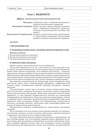 63
І семестр Клас Дата проведення уроку
Тема 1. Водорості
Урок 31. Загальна характеристика водоростей
	 Мета уроку:	ознайомити учнів з особливостями будови та
процесів життєдіяльності водоростей.
	Обладнання й матеріали:	таблиці до теми, таблиця «Будова хламідомо­
нади», зображення водоростей, мікроскоп,
куль­тура хламідомонади або постійних пре-
паратів.
	Базові поняття й терміни уроку:	водорості, талом (слань), спори, зелені водорос-
ті, одноклітинні, колоніальні, багатоклітинні
водорості, нитчасті та пластинчасті водорості.
Хід уроку
І. Організаційний етап
II. Актуалізація опорних знань і мотивація навчальної діяльності учнів
Питання для бесіди
1. Які рослини відносять до нижчих?
2. Які рослини відносять до вищих?
3. Чи можуть рослини жити у воді?
III. Вивчення нового матеріалу
Будова і процеси життєдіяльності зелених водоростей
Увага учнів звертається на те, що у воді живуть не тільки бактерії та різ-
ні квіткові рослини (запропонувати учням назвати водні рослини (наприклад,
відомі учням латаття й кубушки)), але й особлива група рослин — водорості,
представлена в наших водоймах не тільки одноклітинними, але й багатоклітин-
ними рослинами. Вивчення водоростей доцільно почати з хламідомонади як ти-
пового представника зелених одноклітинних водоростей. Розглядання в натурі
цього об’єкта трохи ускладнюється тим, що його доводиться вивчати взимку.
Для вивчення хламідомонади під мікроскопом можна використати взяту
рано восени «цвілу» воду з хламідомонадами. Щоправда, у лабораторних або
класних умовах хламідомонади зазвичай утрачають рухливість, скидають
джгутики.
Учні розглядають «цвілу» воду в склянках, готують мікроскопічні препа-
рати для наступного вивчення. За наявності достатньої кількості мікроскопів
кожен учень розглядає свій препарат. Якщо немає достатньої кількості мікро-
препаратів, то один препарат використовується вчителем для демонстрації
хламідомонади під мікроскопом. Перш ніж розпочати демонстрацію, учитель
за таблицею описує зовнішню і внутрішню будову хламідомонади. При цьому
звертається увага на величину й форму тіла хламідомонади, на джгутики та
їхню роль, на прозору оболонку, цитоплазму, ядро, хроматофор (термін пояс-
нюється й записується на дошці), вакуолі.
Підкреслюється цілісність хламідомонади як одноклітинного рослинного
організму.
Після пояснення учні розглядають приготовлений препарат під мікроско-
пом спочатку за малого, а потім за великого збільшення, керуючись рисунком
у підручнику, що лежить на столі поряд із мікроскопом.
За малого збільшення вдається виявити активний рух хламідомонади, що
має еліпсоїдну форму тіла із загостреним переднім кінцем, оберненим під час
руху вперед. Для розглядання хламідомонади за великого збільшення мікро-
скопа потрібно видалити частину води з-під покривного скельця смужкою
фільтрувального або промокального паперу. Слід зазначити, що джгутиків без
 