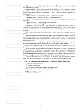 64
пофарбування не видно (препарат забарвлюється 2%-м розчином калій іодиду
або метиленовим синім).
Замалювавши будову хламідомонади в зошиті, учні в процесі бесіди
з’ясовують питання про мінеральне живлення водорості, а також про засвоєння
на світлі вуглекислого газу, розчиненого у воді. Учитель може поставити такі
запитання:
— Чим зумовлене зелене забарвлення квіткових рослин?
— Де в клітинах квіткових рослин міститься хлорофіл?
— Де в тілі хламідомонади, що також має зелене забарвлення, міститься
хлорофіл?
— Що спільного в хроматофора і хлоропластів?
— Яке значення має хлорофіл?
Звертається увага на те, що хламідомонада, як зелена рослина, здатна на
світлі утворювати органічні речовини й при цьому виділяти у воду кисень. У та-
кий спосіб створюються умови для дихання водоростей, риб та інших водних
тварин.
Слід підкреслити, що хламідомонада також дихає киснем, розчиненим
у воді.
Значний інтерес становить одноклітинна водорість хлорела. Учням необхід-
но розглянути її в скупченнях і під мікроскопом, звернути увагу на середовище
існування (сирий ґрунт, стовбури дерев, прісна вода), а також на особливості
клітинної будови.
Звертається увага на фотосинтезуючу особливість хлорели, що використо-
вує сонячну енергію значно інтенсивніше, ніж наземні зелені рослини.
Звертається увага учнів на те, що зелені водорості розмножуються по-
різному.
За нестатевого розмноження хламідомонада втрачає джгутики, після чого
з її протопласта — ядра, цитоплазми, хроматофора — шляхом складного по-
ділу утворюється дві-чотири, рідше вісім клітин — зооспор. Після ослизнення
і розчинення материнської оболонки зооспори потрапляють у водойму, ростуть
і поступово перетворюються на дорослі особини хламідомонади.
Учитель пропонує учням розглянути на рисунку в підручнику послідовні
фази поділу хламідомонади та хлорели під час нестатевого розмноження.
IV. Узагальнення, систематизація й контроль знань і вмінь учнів
Дати відповіді на питання
Де живуть водорості?
Чим водорості відрізняються від вищих рослин?
Які представники водоростей вам відомі?
V. Домашнє завдання
 