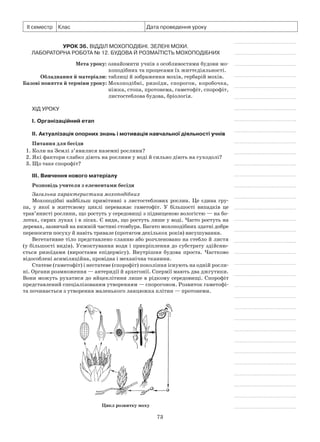 73
ІІ семестр Клас Дата проведення уроку
Урок 36. Відділ Мохоподібні. Зелені мохи.
Лабораторна робота № 12. Будова й розмаїтість мохоподібних
	 Мета уроку:	ознайомити учнів з особливостями будови мо-
хоподібних та процесами їх життєдіяльності.
	Обладнання й матеріали:	таблиці й зображення мохів, гербарій мохів.
	Базові поняття й терміни уроку:	Мохоподібні, ризоїди, спорогон, коробочка,
ніжка, стопа, протонема, гаметофіт, спорофіт,
листостеблова будова, бріологія.
Хід уроку
І. Організаційний етап
II. Актуалізація опорних знань і мотивація навчальної діяльності учнів
Питання для бесіди
1. Коли на Землі з’явилися наземні рослини?
2. Які фактори слабко діють на рослини у воді й сильно діють на суходолі?
3. Що таке спорофіт?
III. Вивчення нового матеріалу
Розповідь учителя з елементами бесіди
Загальна характеристика мохоподібних
Мохоподібні найбільш примітивні з листостеблових рослин. Це єдина гру-
па, у  якої в життєвому циклі переважає гаметофіт. У більшості випадків це
трав’янисті рослини, що ростуть у середовищі з підвищеною вологістю — на бо-
лотах, сирих луках і в лісах. Є види, що ростуть лише у воді. Часто ростуть на
деревах, зазвичай на нижній частині стовбура. Багато мохоподібних здатні добре
переносити посуху й навіть тривале (протягом декількох років) висушування.
Вегетативне тіло представлено сланню або розчленовано на стебло й листя
(у більшості видів). Усмоктування води і прикріплення до субстрату здійсню-
ється ризоїдами (виростами епідермісу). Внутрішня будова проста. Частково
відособлені асиміляційна, провідна і механічна тканини.
Статеве (гаметофіт) і нестатеве (спорофіт) покоління існують на одній росли-
ні. Органи розмноження — антеридії й архегонії. Спермії мають два джгутики.
Вони можуть рухатися до яйцеклітини лише в рідкому середовищі. Спорофіт
представлений спеціалізованим утворенням — спорогоном. Розвиток гаметофі-
та починається з утворення маленького ланцюжка клітин — протонеми.
Цикл розвитку моху
 
