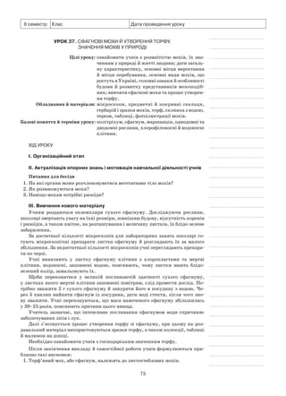 75
ІІ семестр Клас Дата проведення уроку
Урок 37. Сфагнові мохи й утворення торфу.
Значення мохів у природі
	 Цілі уроку:	ознайомити учнів з розмаїтістю мохів, їх зна­
ченням у природі й житті людини; дати за­галь­
ну характеристику, основні місця вирос­тання
й місця перебування, основні види мохів, що
ростуть в Україні, головні ознаки й особливості
будови й розвитку представників мохоподіб-
них; вивчити сфагнові мохи та процес утворен­
ня торфу.
	Обладнання й матеріали:	мікроскопи, предметні й покривні скельця,
гербарій і зразки мохів, торф, склянка з водою,
терези, таблиці, фотоілюстрації мохів.
	Базові поняття й терміни уроку:	політріхум, сфагнум, маршанція, однодомні та
дводомні рослини, хлорофілоносні й водоносні
клітини.
Хід уроку
І. Організаційний етап
II. Актуалізація опорних знань і мотивація навчальної діяльності учнів
Питання для бесіди
1. На які органи може розчленовуватися вегетативне тіло мохів?
2. Як розмножуються мохи?
3. Навіщо мохам потрібні ризоїди?
III. Вивчення нового матеріалу
Учням роздаються екземпляри сухого сфагнуму. Досліджуючи рослини,
школярі звертають увагу на їхні розміри, зовнішню будову, відсутність коренів
і ризоїдів, а також квіток, на розташування і величину листків, їх блідо-зелене
забарвлення.
За достатньої кількості мікроскопів для лабораторних занять школярі го-
тують мікроскопічні препарати листка сфагнуму й розглядають їх за малого
збільшення. За недостатньої кількості мікроскопів учні переглядають препара-
ти по черзі.
Учні виявляють у листку сфагнуму клітини з хлоропластами та мертві
клітини, водоносні, заповнені водою, пояснюють, чому листки мають блідо-
зелений колір, замальовують їх.
Щоби переконатися у великій поглинаючій здатності сухого сфагнуму,
у листках якого мертві клітини заповнені повітрям, слід провести дослід. По-
трібно зважити 2 г сухого сфагнуму й занурити його в посудину з водою. Че-
рез 5 хвилин вийняти сфагнум із посудини, дати воді стекти, після чого зно-
ву зважити. Учні переконуються, що маса намоченого сфагнуму збільшилась
у 20–25 разів, пояснюють причини цього явища.
Учитель зазначає, що інтенсивне поглинання сфагнумом води спричиняє
заболочування лісів і лук.
Далі з’ясовується процес утворення торфу зі сфагнуму, при цьому як роз-
давальний матеріал використовуються зразки торфу, а також колекції, таблиці
й малюнок на дошці.
Необхідно ознайомити учнів з господарським значенням торфу.
Після закінчення викладу й самостійної роботи учнів формулюються при-
близно такі висновки:
1.	Торф’яний мох, або сфагнум, належить до листостеблових мохів.
 