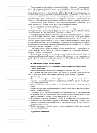 78
У життєвому циклі домінує спорофіт. Спорофіти у більшості видів склада-
ються з розгалуженого кореневища, від якого відходять наземні гілки й додат-
кові корені. Спорангії розташовані на верхній поверхні видозмінених листків
(спорофілів), які можуть збиратися у стробіли. Гаметофіти можуть бути як од-
ностатевими, так і двостатевими, підземними або надземними. Трапляються
безхлорофільні гаметофіти, які живляться за рахунок мікоризи або поживних
речовин спори. Органи розмноження — антеридії й архегонії. Спермії мають два
джгутики. Вони можуть рухатися до яйцеклітини лише в рідкому сере­довищі.
Плауноподібні дуже поширені. Вони використовуються в медицині, а їх
спори, крім того, у піротехніці й металургійній промисловості.
Загальна характеристика відділу Хвощеподібні
Хвощеподібні — це багаторічні трав’янисті рослини. Серед вимерлих хво-
щеподібних відомі деревоподібні форми. Усього нараховується 32 сучасні види
хвощеподібних, які представляють єдиний рід — хвощ.
Спорофіти хвощів мають членисту будову. Їхні пагони складаються з вузлів,
від яких відходять листки й гілки, і міжвузлів. Міжвузля мають ребра (гребе-
ні), в яких у клітинах епідермісу відкладається кремнезем. Стебла зелені, ви-
конують функцію фотосинтезу. У деяких видів стебла двох типів: зелені фото-
синтезуючі вегетативні й безхлорофільні спороносні. Є кореневища. Спорангії
розташовані уздовж краю зонтикоподібних структур — спорофілів, які зібрані
на верхівці стебла й утворюють стробіл.
Гаметофіти зелені, дуже маленькі. Органи розмноження — антеридії й ар-
хегонії. Спермії мають багато джгутиків. Вони можуть рухатися до яйцекліти-
ни лише в рідкому середовищі.
Хвощі дуже поширені, але ростуть переважно у північній півкулі. Зазвичай
трапляються біля води або у вологих місцях. Використовуються в медицині та,
іноді, у різних видах господарської діяльності. Молоді пагони хвощів їстівні.
Більшість видів — пасовищні бур’яни.
IV. Виконання лабораторної роботи
Лабораторна робота № 13. Особливості будови плауна булавовидного
і хвоща польового
Мета: ознайомитися з особливостями будови хвощів і плаунів.
Обладнання й матеріали: гербарні або фіксовані зразки плауна булавовид-
ного і хвоща польового, препарувальний набір, лупа, зошит, підручник.
Хід роботи
1.	Розгляньте живі, фіксовані або гербарні зразки спорофіта плауна булаво-
видного, а також його малюнок у підручнику. Знайдіть корені, пагони, сте-
бла, листки і стробіли.
2.	Використовуючи лупу, розгляньте розташування листя на стеблі й будову
стебла.
3.	Намалюйте рослину плауна булавовидного й позначте на малюнку корені,
стебло, листки і стробіл.
4.	Розгляньте живі, фіксовані або гербарні зразки спорофіта хвоща польово-
го, а також його малюнок у підручнику. Знайдіть корені, кореневище, над-
земні спороносні й вегетативні пагони, вузли й міжвузля.
5.	Використовуючи лупу, розгляньте стробіл на верхівці спороносного пагона.
6.	Намалюйте рослину хвоща польового й позначте на малюнку корені, коре-
невище, надземні спороносні й вегетативні пагони, вузли й міжвузля, сте-
бло, листки і стробіл.
7.	Зробіть висновок, у якому вкажіть характерні риси будови плауноподіб-
них і хвощеподібних.
V. Домашнє завдання
 