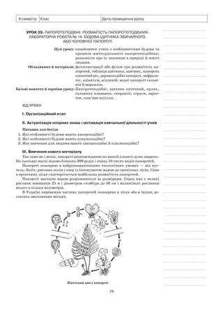 79
ІІ семестр Клас Дата проведення уроку
Урок 39. Папоротеподібні. Розмаїтість папоротеподібних.
Лабораторна робота № 14. Будова щитника звичайного,
або чоловічої папороті
	 Цілі уроку:	ознайомити учнів з особливостями будови та
процесів життєдіяльності папоротеподібних;
розповісти про їх значення в природі й житті
людини.
	Обладнання й матеріали:	фотоілюстрації або фільм про розмаїтість па-
поротей, таблиця щитника, щитник, папороть
оленячий ріг, деревоподібні папороті, нефроле-
піс, адіантум, аспленій, водні папороті сальві-
нія й марсилія.
	Базові поняття й терміни уроку:	Папоротеподібні, щитник аптечний, орляк,
сальвінія плаваюча, спорангії, соруси, зарос-
ток, кам’яне вугілля.
Хід уроку
І. Організаційний етап
II. Актуалізація опорних знань і мотивація навчальної діяльності учнів
Питання для бесіди
1. Які особливості будови мають хвощеподібні?
2. Які особливості будови мають плауноподібні?
3. Яке значення для людини мають хвощеподібні й плауноподібні?
III. Вивчення нового матеріалу
Так само як і мохи, папороті розповсюджені по нашій планеті дуже широко.
На сьогодні науці відомо близько 300 родів і понад 10 тисяч видів папоротей.
Папороті поширені в найрізноманітніших екологічних умовах — від пус-
тель, боліт, рисових полів і озер із солонуватою водою до тропічних лісів. Саме
в тропічних лісах спостерігається найбільша розмаїтість папоротей.
Папороті значною мірою розрізняються за розмірами. Серед них є великі
рослини заввишки 25 м і діаметром стовбура до 50 см і малюсінькі рослинки
всього в кілька міліметрів.
В Україні переважна частина папоротей поширена в лісах або в інших до-
статньо зволожених місцях.
Життєвий цикл папороті
 